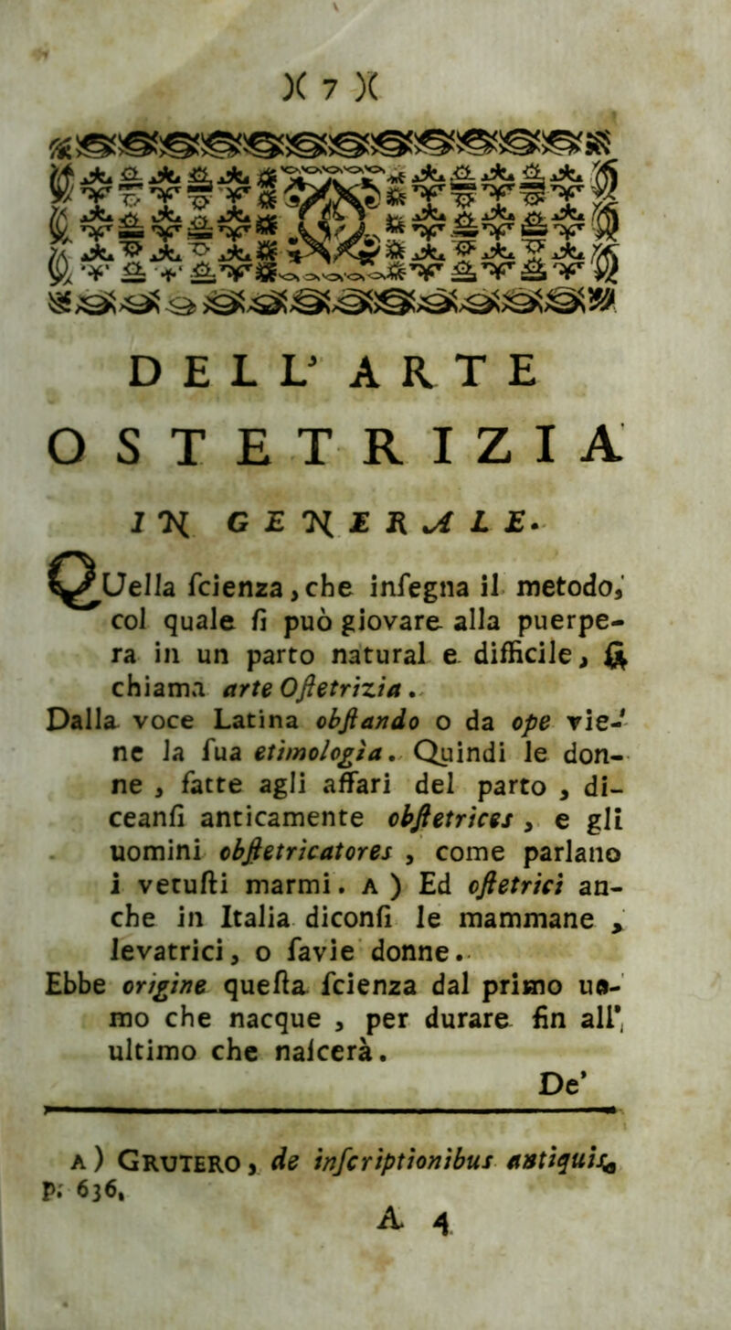 ^»jd9Cs«5S58 È vSviv* l<;i HHH DELL3 ARTE OSTETRIZIA GET^ER^LE. Quella fcienza,che infegna il metodo, col quale fi può giovare alla puerpe- ra in un parto naturai e. difficile, & chiama arte Ofietrizia, Dalla voce Latina obftando o da o/7£? vie- ne la fua etimologìa. Quindi le don- ne , fatte agli affari del parto , di- ceanfi anticamente obftetrices , e gli uomini objietrìcatores , come parlano i vetufti marmi. a ) Ed cftetrici an- che in Italia diconfi le mammane , levatrici, o favie donne. Ebbe origine quella fcienza dal primo mi- mo che nacque , per durare fin all* ultimo che naicerà. De* a) Grutero, de infcriptionibus antiqui** Pi 636.