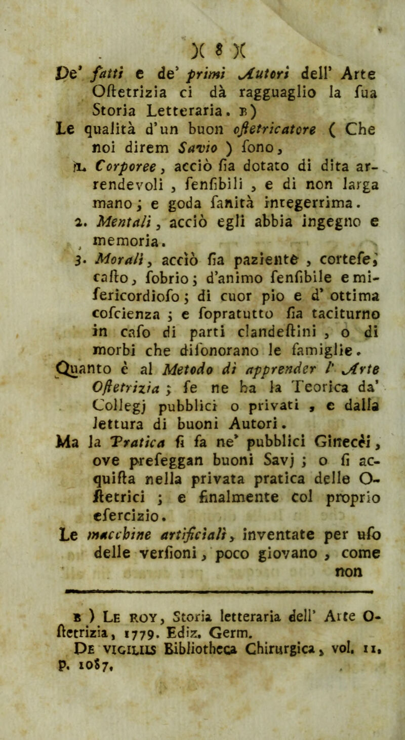 De* fatti e de’ primi tutori dell’ Arte Oftetrizia ci dà ragguaglio la fua Storia Letteraria. t>) Le qualità d’un buon ofietricatore ( Che noi direm Savio ) fono, ìu Corporee, acciò fa dotato di dita ar- rendevoli , fenfbili , e di non larga mano ; e goda fanità integerrima. 2. Mentali, acciò egli abbia ingegno e memoria. 3* Morali, acciò fa paziente , cortefe» callo, fobrio; d’animo fenfbile emi- fericordiofo \ di cuor pio e d* ottima cofcienza ; e fopratutto fa taciturno in cafo di parti clandeftini , o di morbi che difonorano le famiglie. ^Quanto è al Metodo dì apprender /’ jtrte Oftetrizia ; fe ne ha la Teorica da’ Collegi pubblici o privati , e dalla lettura di buoni Autori. Ma la Tratica fi fa ne* pubblici Ginecei, ove prefeggan buoni Savj ; o fi ac- quifla nella privata pratica delle O- Metrici ; e finalmente col proprio cfercizio. Le macchine artificiali, inventate per ufo delle verfioni, poco giovano , come non b ) Le roy, Storia letteraria dell’ Arte O- ftetrizia, 1779. Ediz. Germ. De vioiuis Bibliotheca Chirurgica > voi. ix,