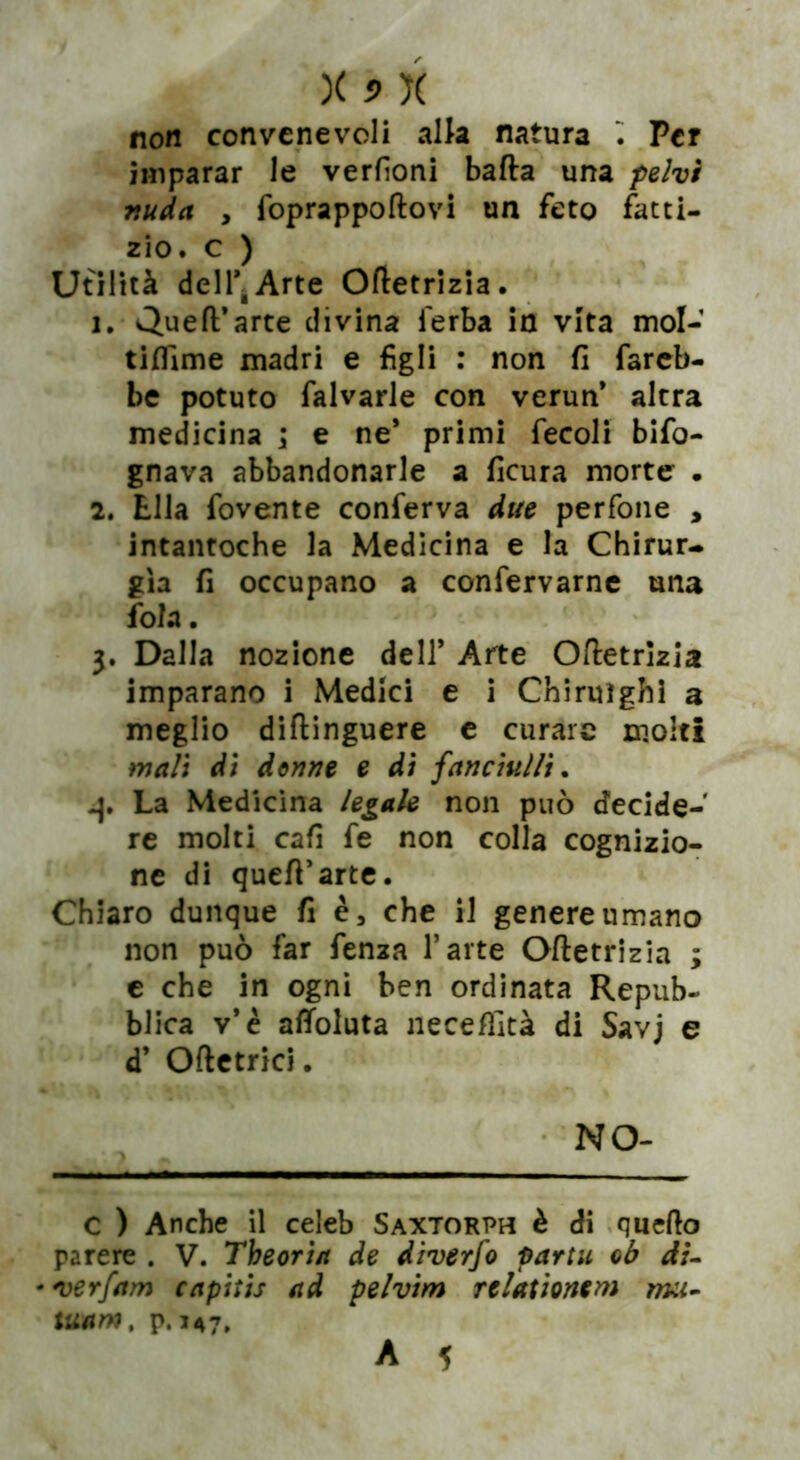 non convenevoli alla natura . Per imparar le verdoni batta una pelvi nuda , foprappoftovi un feto fatti- zio. c ) Utilità dell*,Arte Ottetrizia. 1. «JJueft’arte divina ferba in vita mol- tiffime madri e figli : non fi fareb- be potuto falvarle con verun* altra medicina \ e ne* primi fecoli bifo- gnava abbandonarle a ficura morte . 2. Ella fovente conferva due perfone , intantoche la Medicina e la Chirur- gia fi occupano a confervarne una fola. 3. Dalla nozione dell’ Arte Ottetrizia imparano i Medici e i Chiruìghì a meglio diftinguere e curare molti mali di donne e di fanciulli. La Medicina legale non può decide- re molti cafi fe non colla cognizio- ne di quett’arte. Chiaro dunque fi è, che il genere umano non può far fenza l’arte Ottetrizia ; e che in ogni ben ordinata Repub- blica v’è alToluta necettità di Savj e d’ Ottetrici. NO- C ) Anche il celeb Saxtorph è di quello parere . V. Theoria de diverfo partii ob di- •verfam rapitis ad pelvim relationem mu- iwam, p. 147. A 5
