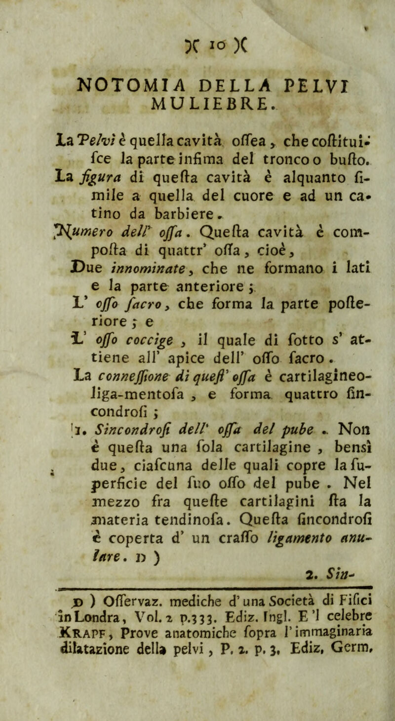 N0T0MIA DELLA PELVI MULIEBRE. la 'Pelvi è quella cavità olfiea , che coflitui- fce la parte infima del tronco o bullo. La figura di quella cavità è alquanto li- mile a quella del cuore e ad un ca- tino da barbiere. fumerò deir offa. Quella cavità è com- polla di quattr’ olla, cioè. Due innominate, che ne formano i lati e la parte anteriore ; L* offa /acro, che forma la parte pofle- riore ; e L offo coccige , il quale di fiotto s’ at- tiene all’ apice dell’ olfio facro . La connejftone di quefi’ offa è cartilagineo- liga-mentofia , e forma quattro fin- condroli ; [i. Sincondrofi dell’ offa del pube .. Non è quella una fola cartilagine , bensì . due, ciaficuna delle quali copre lafu- perficie del fino olfio del pube . Nel mezzo fra quelle cartilagini Ila la materia tendinofa. Quella fincondrofi è coperta d’ un cralfo lìgamento anu- lare. D ) 2. Sin- jd ) Oflervaz. mediche d’una Società di Fifici in Londra, Voi. 2 p.333. Ediz. fngl. E’1 celebre Krapf, Prove anatomiche fopra l’immaginaria dilatazione della pelvi, P. 2. p. 3, Ediz, Germ,