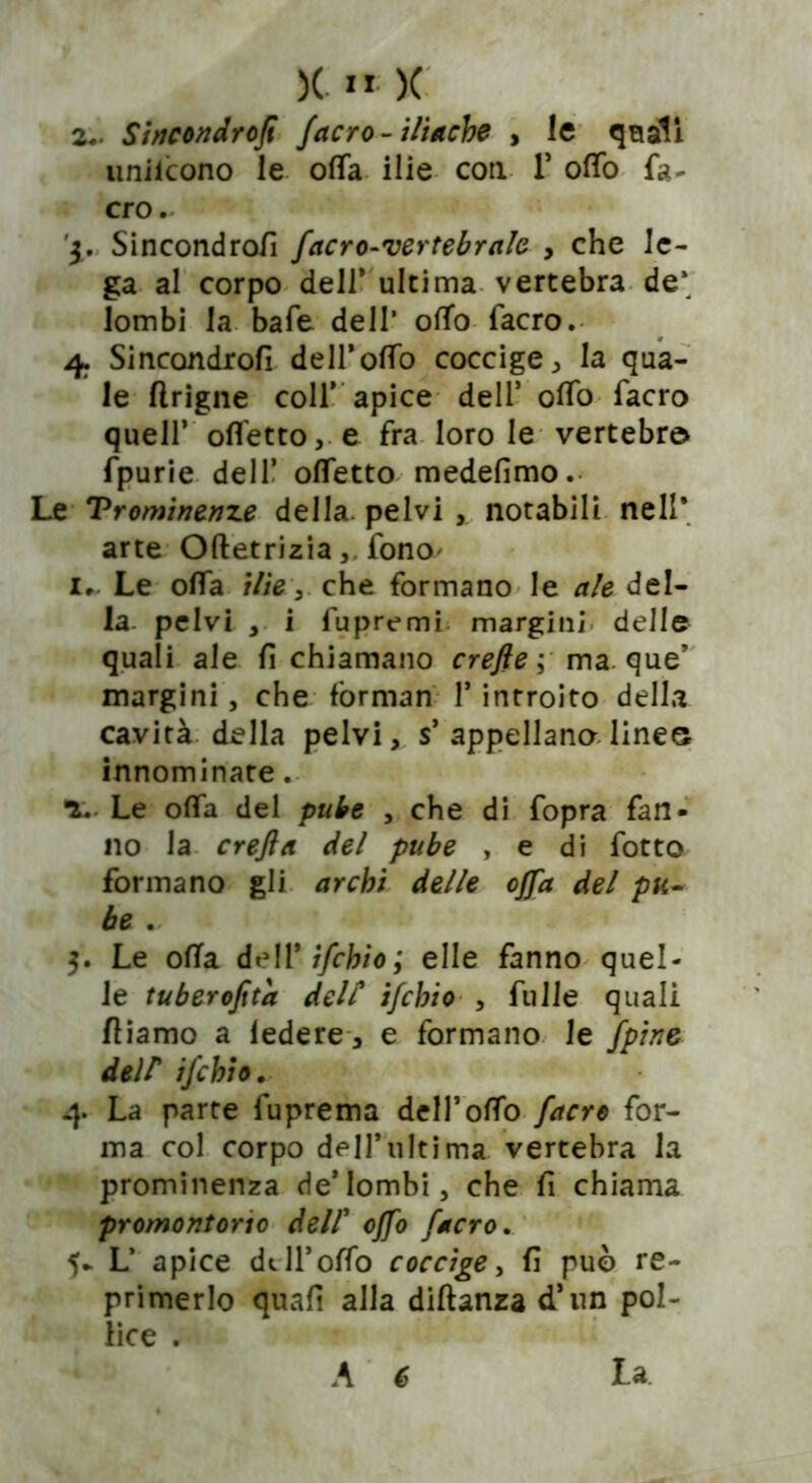 z.. Sincondrofi {acro- iliache , le quali unilcono le offa ilie con. 1* offo fa- ero. y. Sincondrofi facro-vertebrale , che le- ga al corpo dell’ ultima vertebra de* lombi la bafe dell* offa facro. 4. Sincondrofi deiroffo coccige, la qua- le flrigne colf apice dell5 ofTo facro quell’ offetto, e fra loro le vertebra fpurie dell5 offetto medefimo. Le Trominenze della, pelvi , notabili nell* arte Oftetriziafono* 1. Le offa ilìe 3 che formano le ale del- la pelvi , i fuprvmi margini delle quali ale fi chiamano crefte ; ma. que5 margini, che fòrman l5 introito della cavità della pelvi, s5 appellano linee innominate. ■ì. Le offa del pube , che di fopra fan- no la crefta del pube , e di fotto formano gli archi delle offa del pu- be .. 3. Le ofTa dell 9 ìfchio; elle fanno quel- le tuberofita delC ìfchio , filile quali fiiamo a ledere , e formano le {pine dell* ìfchio. 4. La parte fuprema dell’offo facro for- ma col corpo dell’ultima vertebra la prominenza de5lombi, che fi chiama promontorio dell5 offo facro. 5- L’ apice dell5offo coccige, fi può re- primerlo quali alla diftanza d’un pol- lice .