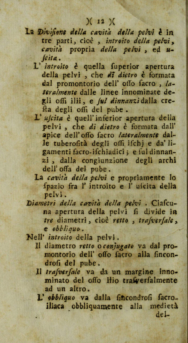 la Divìsone dilla cavita dilla pelvi è in tre parti, cioè introito della pelvi > cavita propria della pelvi , ed «- Jcita. L5 introito è quella fuperior apertura della pelvi , che dì dietro è formata dal promontorio dell* olio facro , la- feralmente dalle linee innominate de- gli olii ilii, e Jul dinnanzi dalla cre- ila degli oflì del pube . V ujcita è quell’inferior apertura della pelvi j che di dietro è formata dall’ apice deiroffo facro lateralmente dal- le tuberofità degli ofli ifchj e da’ li- gamenti facro-ifchiadici $ e fui dinnan- zi , dalla congiunzione degli archi dell5 offa del pube . La cavita della pelvi e propriamente Io fpazio fra ¥ introito e 1’ ukita della pelvi. Diametri della cavita della pelvi . Ciafcu- na apertura della pelvi fi divide in tre diametri, cioè retto , trafverfale > e obblìquo. Nell’ introito della pelvi. II diametro retto oconjugato va dal pro- montorio dell’ offo facro alla fincon- drofi del pube. Il trajverfale va da un margine inno- minato del offo Hio trafrerfalmente ad un altro. L* ebbliquo va dalla fificondrofi facro- iliaca obbliquamente alla medietà del-