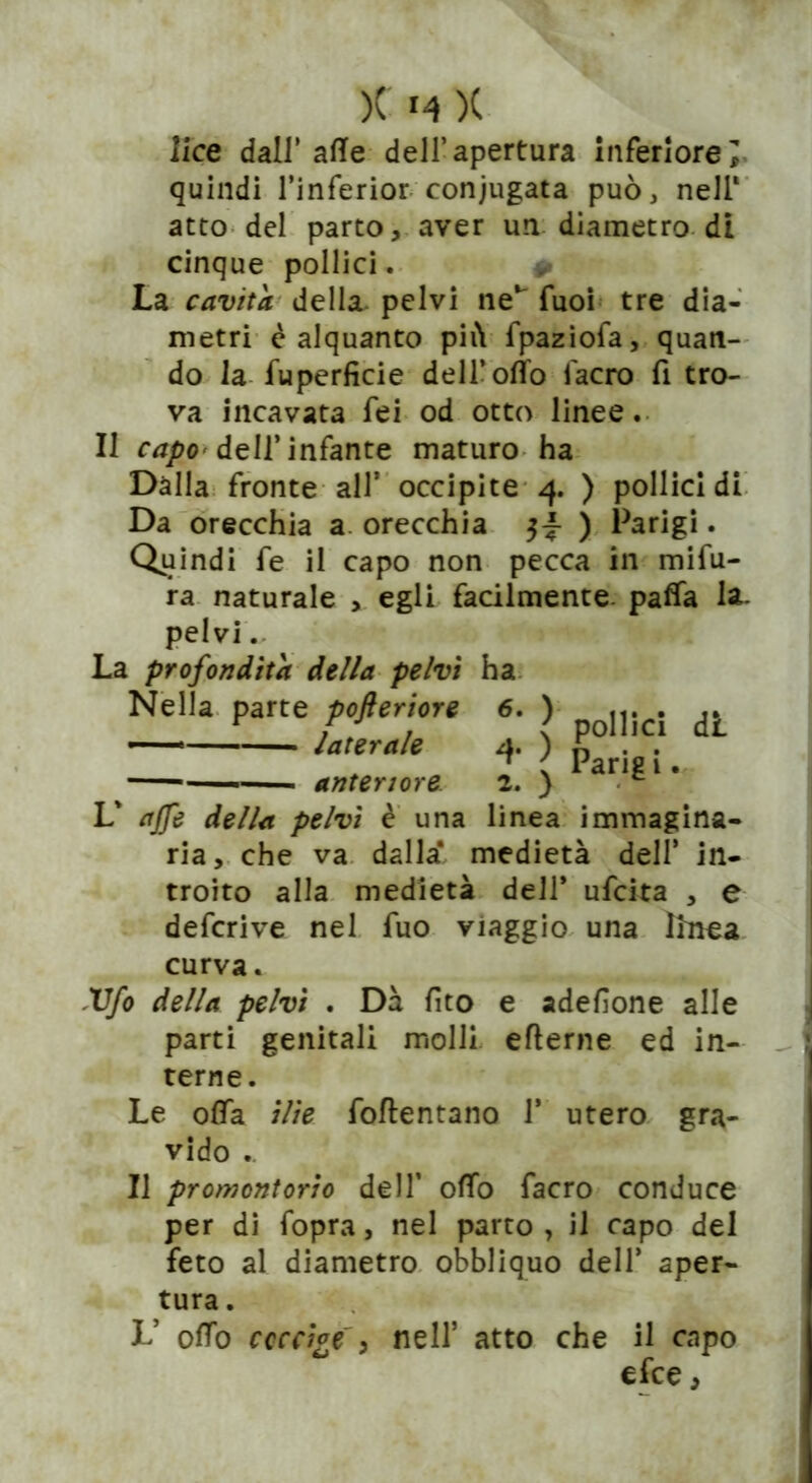 lice dall’ afte dell’apertura inferiore; quindi l’inferior coniugata può, nell1 atto del parto, aver un diametro di cinque pollici. La cavita della pelvi ne*' Tuoi tre dia- metri è alquanto più fpaziofa, quan- do la fu perfide dell’otto l'acro fi tro- va incavata fei od otto linee. II capo dell’infante maturo ha Dalla fronte all* occipite 4. ) pollici di Da orecchia a orecchia ) Parigi. Quindi fe il capo non pecca in mifu- ra naturale , egli fadlmente. patta la- pelvi .. La profondità della pelvi ha Nella parte pofteriore 6. ) .„ci dL atei a e ) parj?;t — anteriore. 2. ) L' affé della pelvi è una linea immagina- ria, che va dalla* medietà deli* in- troito alla medietà dell* ufcita , e defcrive nel fuo viaggio una linea curva. Vfo della pelvi . Dà fito e adefione alle parti genitali molli eflerne ed in- terne. Le otta ilie foftentano 1* utero gra- vido .. Il promontorio dell’ otto facro conduce per di fopra, nel parto, il capo del feto al diametro obbliquo dell* aper- tura . L* otto coccige') nell5 atto che il capo efce,