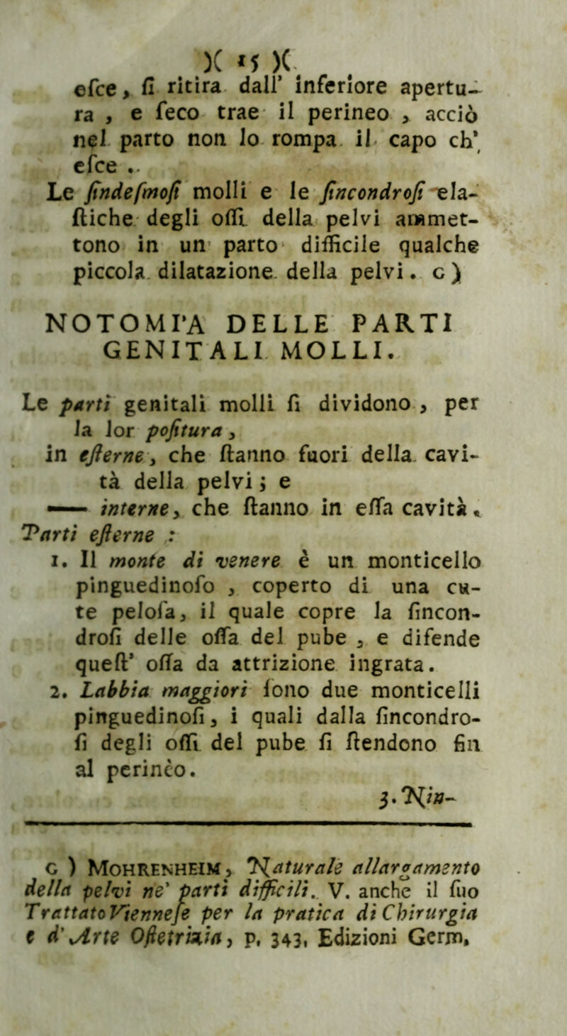 efce > fi ritira dall’ inferiore apertu- ra , e feco trae il perineo > acciò nel parto non lo rompa il capo eh* efce .. Le findefmoft molli e le fincondrojì eia- diche degli odi della pelvi ammet- tono in un parto difficile qualche piccola dilatazione della pelvi. c ) NOTOMI’A DELLE PARTI GENITALI MOLLI. Le parti genitali molli fi dividono , per la Jor pofitura, in efterne, che danno fuori della cavi- tà della pelvi ; e interney che danno in effii cavità » Tarti efterne : 1. Il monte di venere è un monticello pinguedinofo , coperto di una cu- te pelofa, il quale copre la fincon- drofi delle oda del pube 3 e difende qued* oda da attrizione ingrata. 2. Labbia maggiori lono due monticelli pinguedinofi, i quali dalla fincondro- fi degli offi del pube fi dendono fin al perineo. c ) Mohrenheim, T^aturale allargamento della pelvi ne’ partì difficili. V. anche il fuo TrattatoVienneje per la pratica di Chirurgia t d\Arte Oftetrizia, p, 343. Edizioni Germ,