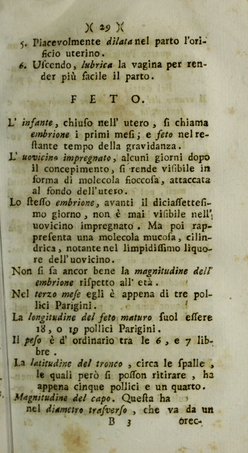 5- Piacevolmente dilatanti parto l’ori- fìcio uterino. 6, Ul'ccndo, lubrica Ja vagina per ren- der più facile il parto. L’ infante, chiufo nell* utero , fi chiama embrione i primi meli j e feto nel re- cante tempo della gravidanza. L’ uovicin9 impregnato, alcuni giorni dopo il concepimento, fi rende vifibile in forma di molecola fioccofa, attaccata al fondo dell’utero. Lo fteflò embrione3 avanti il diciafiettefi- mo giorno , non è mai vifibile nell* uovicino impregnato . Ma poi rap- prefenta una molecola mucofa, cilin- drica, notante nel limpidiflìmo liquo- re dell’uovicino. Non fi fa ancor bene la magnitudine dell' embrione rifpetto all* età . ~7el terzo mefe egli è appena di tre pol- lici Parigini. * t longitudine del feto maturo fuol effe re 18, o ip pollici Parigini. Il pefo è d’ ordinario tra le 6 , e 7 lib- bre . La latitudine del tronco , circa le fpalle , le quali però fi potfon ritirare , ha appena cinque pollici e un quarto. Magnitudine del capo. Quella ha > nel diametro trafverfo , che va da un FETO