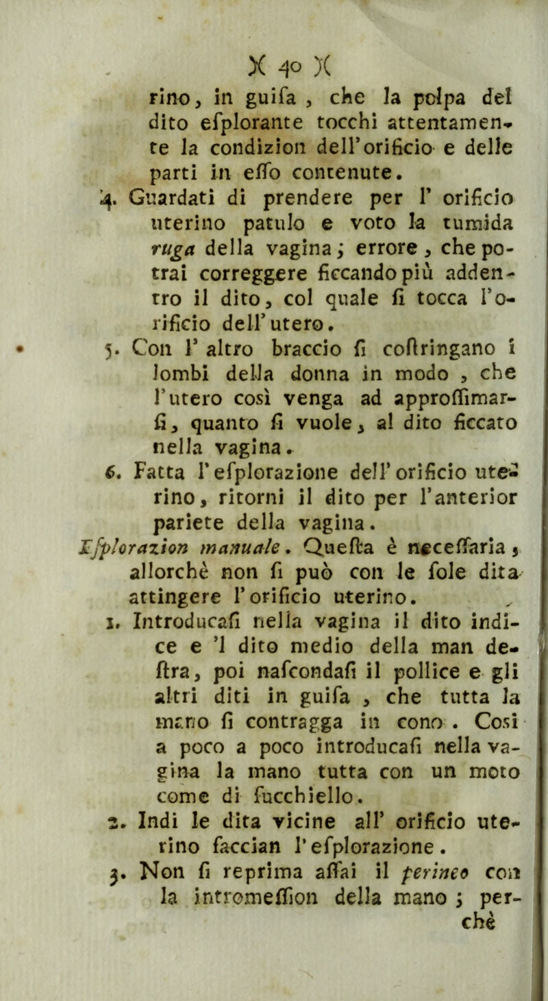 rino, in guifa , che la polpa del dito efplorante tocchi attentamen- te la condizion dell’orifìcio e delle parti in effo contenute. 4. Guardati di prendere per T orificio uterino pattilo e voto la tumida ruga della vagina ; errore , che po- trai correggere ficcando più adden- tro il dito, col quale fi tocca l’o- rificio dell’utero. 5. Con V altro braccio fi cofiringano i lombi della donna in modo , che Tutero così venga ad approffimar- fi, quanto fi vuole, a! dito ficcato nella vagina. 6. Fatta Tefplorazione dell’orificio ute- rino, ritorni il dito per Tanterior pariete della vagina. Ifplorazion manuale. Quella è neceflfaria 5 allorché non fi può con le fole dita attingere l’orificio uterino, x. Introducali nella vagina il dito indi- ce e ’l dito medio della man de- lira, poi nafcondafi il pollice e gli altri diti in guifa , che tutta la mano fi contragga in cono . Cosi a poco a poco introducali nella va- gina la inano tutta con un moto come di fucchiello. 2. Indi le dita vicine all* orificio ute- rino faccian T efplorazione. 3. Non fi reprima affai il perineo con la intromeffion della mano 5 per- chè