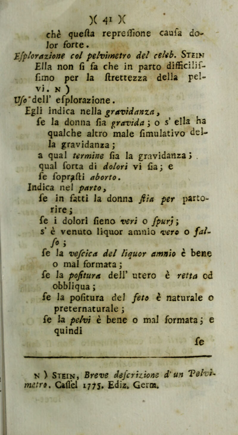 che quella repre filone caufa do- lor forte. Efplorazione col pelvimetro del celiò. Stein Ella non fi fa che in parto difficilif- fimo per la Grettezza della pel- vi. N ) U/omdell' efplorazione. Egli indica nella gravidanza, fe la donna fia gravida ; o s* ella ha qualche altro male fimulativo del- la gravidanza; a qual termine fia la gravidanza) qual Torta di dolori vi fia; e fe fopr^fti aborto. Indica nel parto, fe in fatti la donna fiia per parto- rire ; fe i dolori fieno veri o fpurj; s* è venuto liquor amnio vere o fai- fii fe la vefcica del liquor amnio c bene o mal formata ; fe la pofitura dell* utero è retta od obbliqua ; fe la pofitura del feto è naturale o preternaturale ; fe la pelvi è bene o mal formata; e quindi fe N > Stein, Breve defcrizione d'un TelvK metro. Caflel 177S. Ediz. Germ.