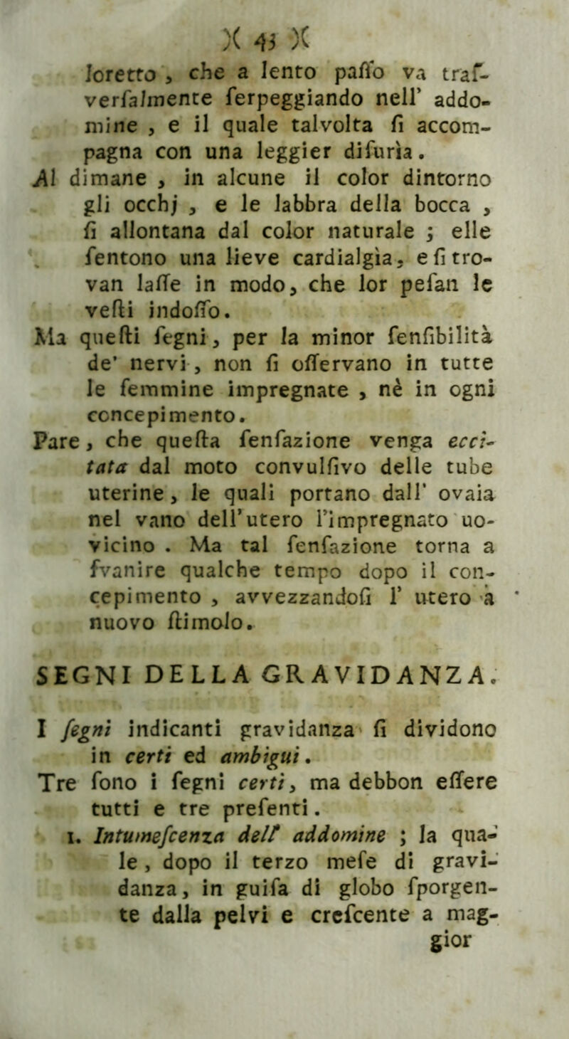 foretto , che a lento patto va traf- verfahnente ferpeggiando nell’ addo- mine , e 11 quale talvolta fi accom- pagna con una leggier difurìa. Al dimane > in alcune il color dintorno gli occhj , e le labbra della bocca , fi allontana dal color naturale ; elle fentono una lieve cardialgia, efitro- van latte in modo, che lor pefan le vefti indotto. Ma quelli legni, per la minor fenfibilità de’ nervi, non fi ottervano in tutte le femmine impregnate , nè in ogni concepimento. Pare, che quella fenfazione venga ecci- tata dal moto convulfivo delle tube uterine, le quali portano dall' ovaia nel vano dell’utero Timpregnato uo- vicino . Ma tal fenfazione torna a fvanire qualche tempo dopo il con- cepimento , avvezzandoli 1* utero à nuovo {limolo. ,1 . r> f *;.•.*.( lì SEGNI DELLA GRAVIDANZAe I fogni indicanti gravidanza fi dividono in certi ed ambìgui. Tre fono i fegni certi, ma debbon ettere tutti e tre prefenti. u Intumefoenza delt addomine ; la qua- le , dopo il terzo mefe di gravi- danza, in guifa di globo fporgen- te dalla pelvi e crefcente a mag- gior