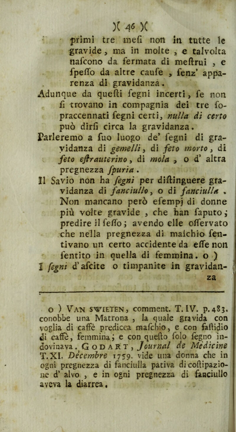 )( ¥ )( primi tre meli non in tutte le gravide, ma in molte , e talvolta nafcono da fermata di meftrui , e fpeffo da altre caufe , fenz’ appa- renza di gravidanza. Adunque da quelli fegni incerti, fe non fi trovano in compagnia dei tre fo- praccennati fegni certi, nulla di certo può dirli circa la gravidanza. Parleremo a fuo luogo de* fegni di gra- vidanza di gemelli, di feto morto, di feto efirauterino, di mola , o d1 altra pregnezza fpuria . Il Savio non ha fegni per diftinguere gra- vidanza di fanciullo, o di fanciulla . Non mancano però efempj di donne più volte gravide , che han faputoj predire il fello ; avendo elle olfervato che nella pregnezza di maichio fen- tivano un certo accidente da effe non lentito in quella di femmina, o ) I fegni d’afcite o timpanite in gravidan- za o ) Van swieteNj comment. T. IV. p. 4§3* conobbe una Matrona , la quale gravida con voglia di caffè predicca mafchio, e con fallidio di caffè, femmina; e con quello folo legno in- dovinava . Godart, Journal de Medicine T.XL Dicembre 1759. vide una donna che in ogni pregnezza di fanciulla pativa di coftipazio- iic d’ alvo , e in ogni pregnezza di fanciullo aveva la diarrea.