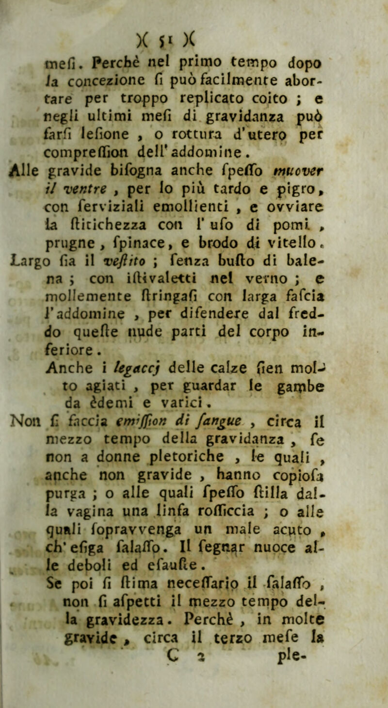 mefi. Perchè nel primo tempo dopo la concezione fi può facilmente abor- tare per troppo replicato coito ; e negli ultimi mefi di gravidanza può farfi lefione , o rottura d’utero per compreflìon dell'addosnine. Alle gravide bifogna anche fpeflfo muover il ventre , per lo più tardo e pigro, con ferviziali emollienti , e ovviare la ditichezza con 1* ufo di pomi , prugne, fpinace, e brodo di vitello, Largo fi a il veftito ; fenza bullo di bale- na ; con iftivaletti nel verno ; e mollemente flringafi con larga fafcia i’addomine , per difendere dal fred- do quelle nude parti del corpo in- feriore . Anche i legaccj delle calze fien moU to agiati , per guardar le gambe da èdèmi e varici. Non fi faccia emìjfton di {angue , circa il mezzo tempo della gravidanza , fe non a donne pletoriche , le quali , anche non gravide , hanno copiofa purga ; o alle quali fpefifo dilla dal- ia vagina una linfa rofliccia ; o alle quali fopravvenga un male acuto , eh* efiga falaffo. Il fegnar nuoce al- le deboli ed efaufle. Se poi fi dima neceflario il falaflb , non fi afpetti il mezzo tempo del- la gravidezza. Perchè , in molte gravide , circa il terzo mefe la