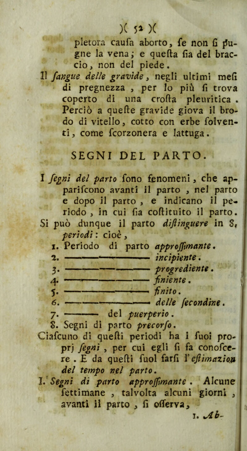 )( 5» )( pletora caufa aborto, fe non fi j5u- gne la vena; e quella fìa del brac- cio , non del piede. 11 /angue delle gravide, negli ultimi meli di pregnezza , per Io più fi trova coperto di una crolla pleuritica . Perciò a quelle gravide giova il bro- do di vitello, cotto con erbe folven- ti, come fcorzonera e lattuga. SEGNI DEL PARTO. I fegni del parto fono fenomeni, che ap- pariscono avanti il parto , nel parto e dopo il parto , e indicano il pe- riodo , in cui fia coflituito il parto. Si può dunque il parto dìflinguere in S, periodi : cioè, x. Periodo di parto approjftmante. 2. ■ ■ incipiente. 3. progrediente. 4. — ■ /niente. 5. ——— finito. 6. — delle fecondine. 7. ■ del puerperio . S. Segni di parto precorfo. Ciafcuno di quelli periodi ha i Tuoi pro- pri fegnì , per cui egli fi fa conofce- re . E da quelli fuol farli f ejiimaziop del tempo nel parto. I. Segni di parto approjftmante . Alcune fettimane , talvolta alcuni giorni , avanti il parto , fi oflerva*