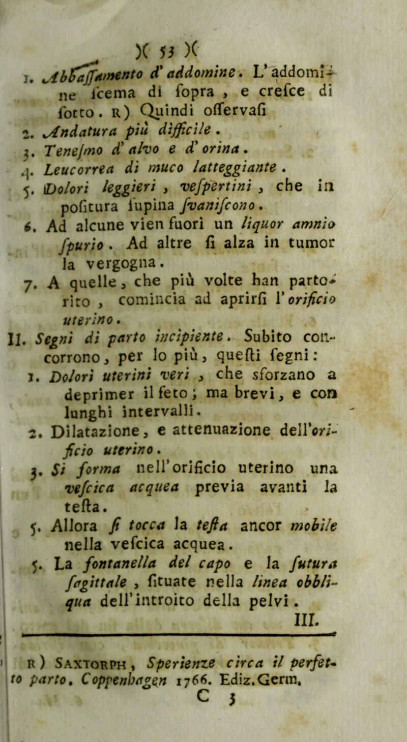 X J3 X ^ibZajj,amento d'addombie. L’addomi- ne fcema di fopra , e crefce di focto. r) Quindi offervafi 2. Andatura più difficile. 3. Tenejmo di alvo e d'orina . Leucorrea di muco latteggiante . 5. 1Dolori leggieri , vefpertinì , che in pofitura lupina fvanifcono. t. Ad alcune vien fuori un liquor amnio fpurio. Ad altre fi alza in tumor la vergogna. 7. A quelle 3 che più volte han parto-' rito , comincia ad aprirli Y orificio uterino. II. Segni di parto incipiente. Subito con- corrono 3 per lo più, quelli Pegni: j. Dolori uterini veri , che sforzano a deprimer il feto ; ma brevi, e con lunghi intervalli. 2. Dilatazione, e attenuazione dellVi- ficio uterino. 3. Si forma nell’orificio uterino una vefcica acquea previa avanti la teda. 5, Allora fi tocca la te fi a ancor mobile nella vefcica acquea. 5. La fontanella del capo e la futura fagittale , fituate nella linea obbli- qua dell’introito della pelvi. III. r ) Saxtorph , Sperienze circa il perfet- to parto. Coppenbagen 1766. Ediz.Germ. C J