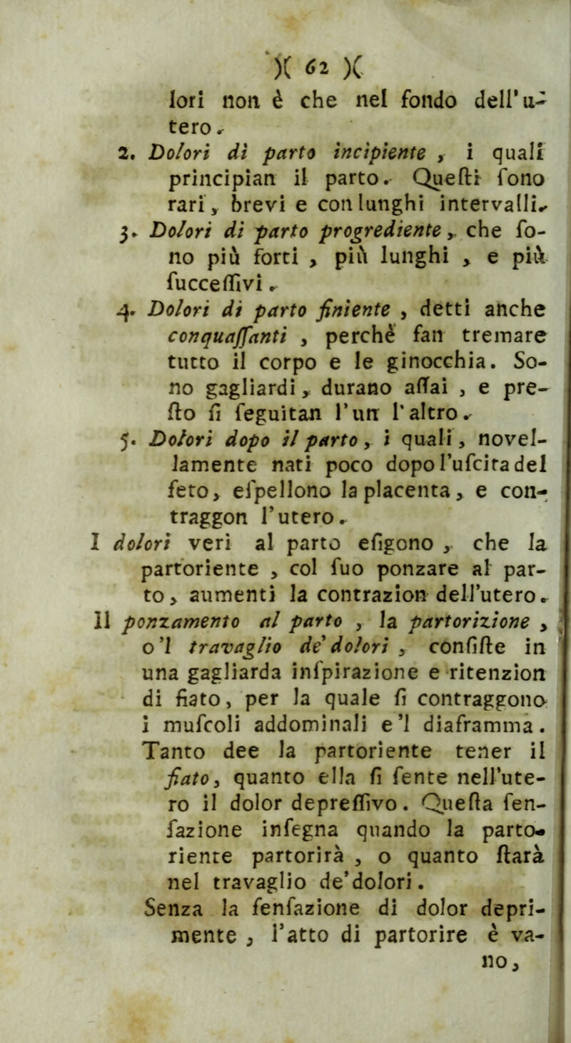 j( ^2 )( lori non è che nel fondo dell’u- tero r 2. Dolori di parto incipiente , i quali principian il parto. Quelli fono rari, brevi e con lunghi intervalli- 3. Dolori di parto progrediente y che fo- no più forti , più lunghi , e più fucceffivi. Dolori di parto finìente , detti anche conquaffanti , perchè fan treinare tutto il corpo e le ginocchia. So- no gagliardi, durano affai , e pre- do fi feguitan l’un l’altro. 5. Dolori dopo il parto, 1 quali, novel- lamente nati poco dopol’ufciradei feto, efpellono la placenta, e con- traggon l’utero- I dolori veri al parto efigono , che la partoriente , col fuo ponzare al par- to, aumenti la contrazion dell’utero- II ponzamento al parto , la partorizione > o’I travaglio de dolori , confìfle in una gagliarda ispirazione e ritenzion di fiato, per la quale fi contraggono i mufcoli addominali e’1 diaframma. Tanto dee la partoriente tener il fiato, quanto ella fi fente nell’ute- ro il dolor depreflìvo. Quella fen- fazione infegna quando la parto- riente partorirà , o quanto darà nel travaglio de’dolori. Senza la fenfazione di dolor depri- mente , l’atto di partorire è va- no.