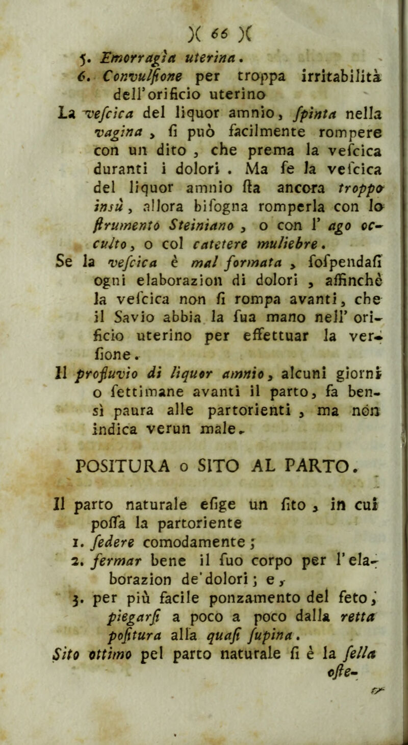 5. Emorragìa uterina. 6. Convulfione per troppa irritabilità dell’orificio uterino La -vefcica del liquor amnio, Jpinta nella vagina > fi può facilmente rompere con un dito , che prema la vefcica duranti i dolori . Ma fe la vefcica del liquor amnio fta ancora troppa insù , allora bifogna romperla con lo frumento Steiniano > o con 1’ ago oc- culto, o col catetere muliebre. Se la vefcica è mal formata > fofpendafi ogni elaborazion di dolori , affinchè la vefcica non fi rompa avanti, che il Savio abbia la fua mano nell’ ori- ficio uterino per effettuar la ver* fione. 11 profluvio di liquor amnio 3 alcuni giorni o fettimane avanti il parto, fa ben- sì paura alle partorienti , ma non indica verun male^ POSITURA o SITO AL PARTO. Il parto naturale efige un fito y in cui polla la partoriente 1. federe comodamente ; 2. fermar bene il fuo corpo per Tela- borazion de’dolori; er 3. per più facile ponzamento del feto, piegarfi a poco a poco dalla retta poptura alla quafi fupina. Sito ottimo pel parto naturale fi è la fella ofte-