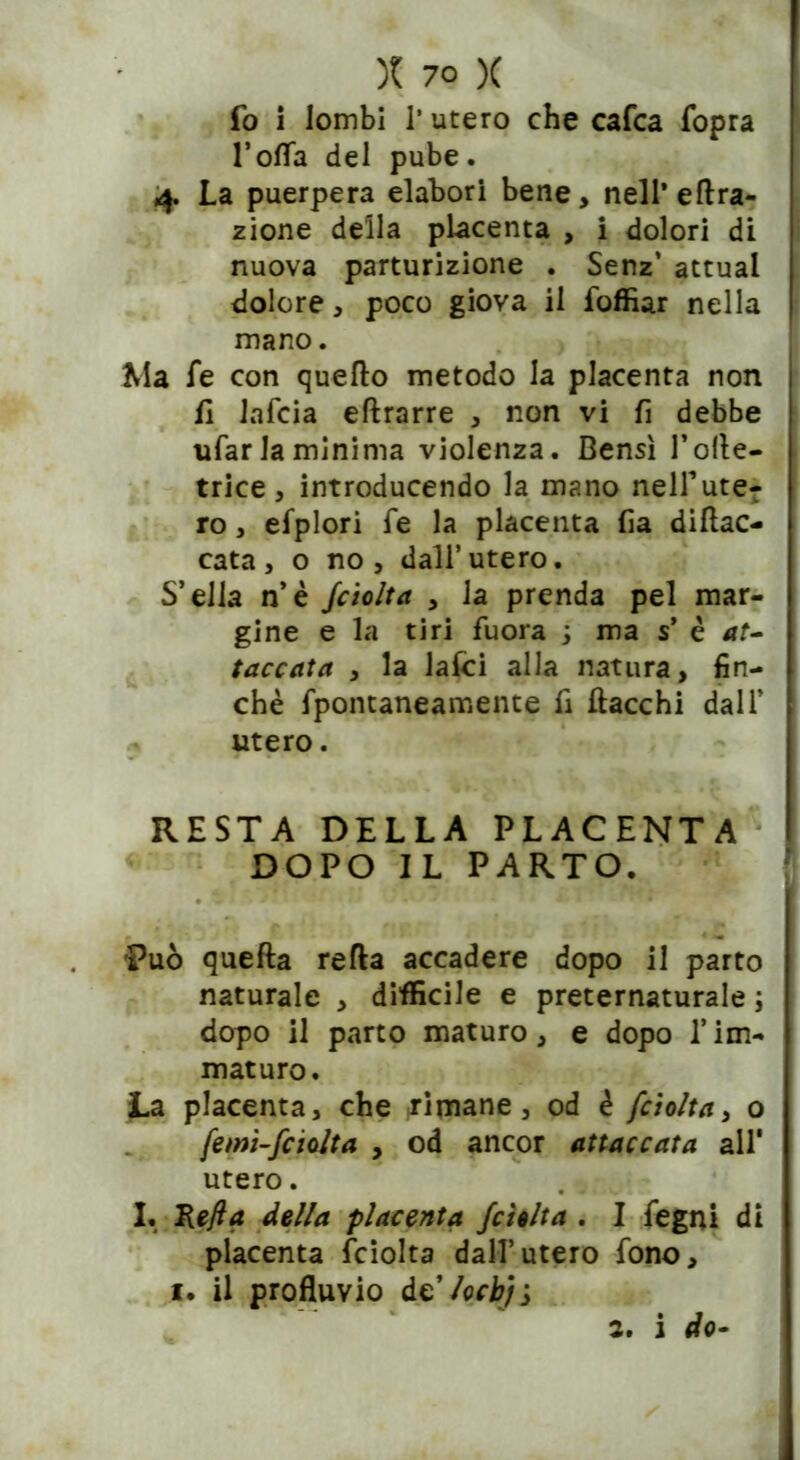 fo i lombi l’utero che cafca fopra l’offa del pube. 4 La puerpera elabori bene, nell’ effra- zione della placenta , i dolori di nuova parturizione . Senz’ attuai dolore, poco giova il foffiar nella mano. , Ma fe con quello metodo la placenta non fi lafcia eflrarre , non vi fi debbe ufar la minima violenza. Bensì l’olle- trice, introducendo la mano nelfute- ro, efplori fe la placenta fia diftac- cata, o no, dall’utero. S’ella n’è fciolta , la prenda pel mar- gine e la tiri fuora 3 ma s’ è *f- taccata , la laici alla natura, fin- che fpontaneamente fi fiacchi dall’ utero. RESTA DELLA PLACENTA DOPO IL PARTO. Può quefta refla accadere dopo il parto naturale , diffìcile e preternaturale ; dopo il parto maturo, e dopo l’im- maturo. La placenta, che rimane, od è fciolta, o femi-fcielta , od ancor attaccata all' utero. I. Kefla della placenta /delta . I fegni di placenta fciolta dall’utero fono, i. il profluvio delocbji 2. i do-