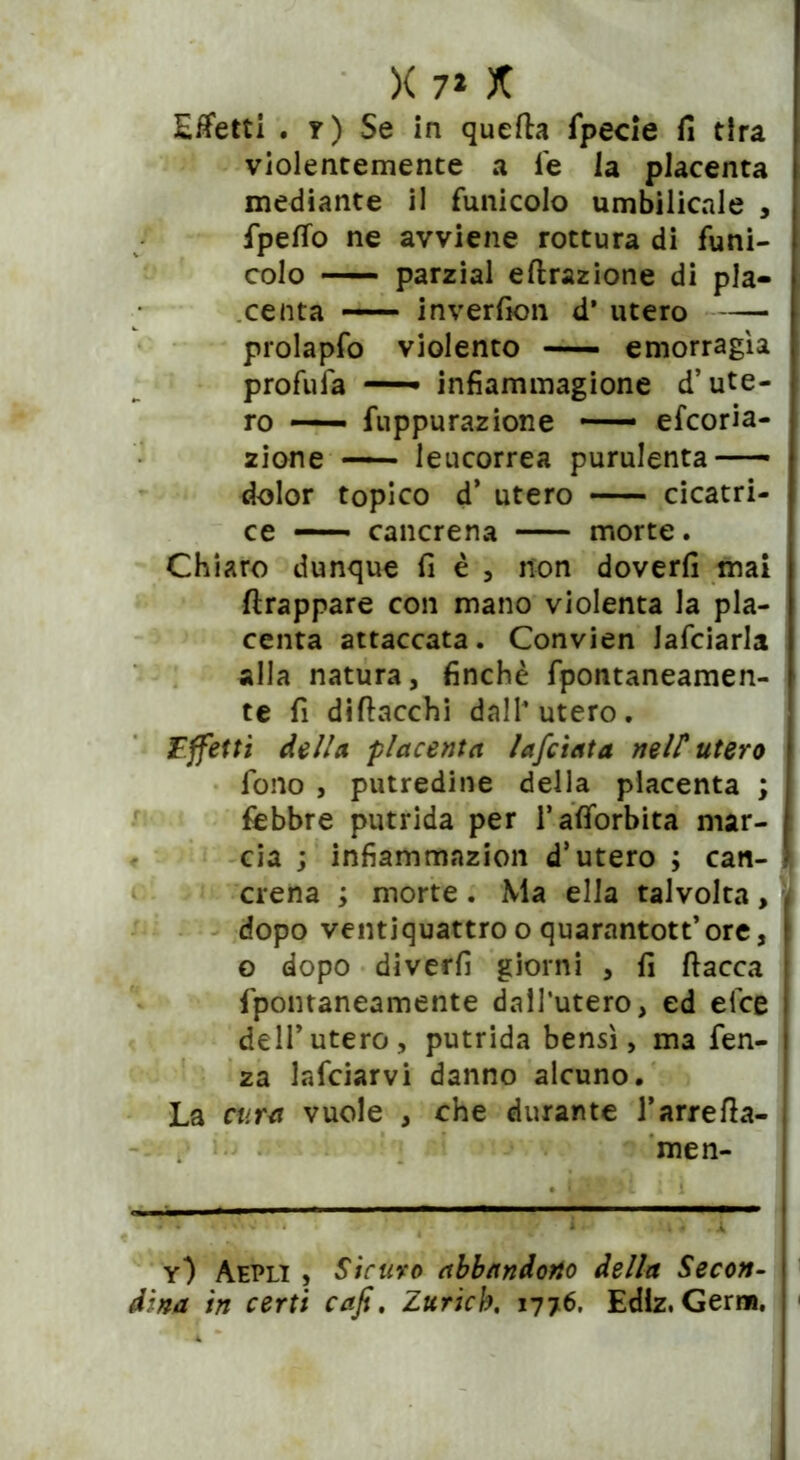 Effetti . y) Se in queffa fpecie fi tira violentemente a fe la placenta mediante il funicolo umbilicale , fpeffo ne avviene rottura di funi- colo parzial effrazione di pla- centa inverfion d’ utero prolapfo violento — emorragìa profufa — infìammagione d’ute- ro — fuppurazione — efcoria- zione — leucorrea purulenta dolor topico d’ utero cicatri- ce —• cancrena morte. Chiaro dunque fi è , non doverli mai ftrappare con mano violenta la pla- centa attaccata. Convien lanciarla alla natura, finché fpontaneamen- te fi diffacchi dall4 utero. Effetti della placenta lafciata nelT utero fono , putredine della placenta ; febbre putrida per l’aflbrbita mar- cia ; infiammazion d’utero ; can- crena ; morte. Ma ella talvolta, dopo ventiquattro o quarantott’ore, o dopo diverfi giorni , fi fiacca fpontaneamente dall’utero, ed elee dell’utero, putrida bensì, ma fen- za lafciarvi danno alcuno. La cura vuole , che durante J’arreffa- men- • UWftl * l “ y) Aepii , Sicuro abbandono della Secon- dina in certi cafi. Zuricb, 1776. Edlz, Germ.