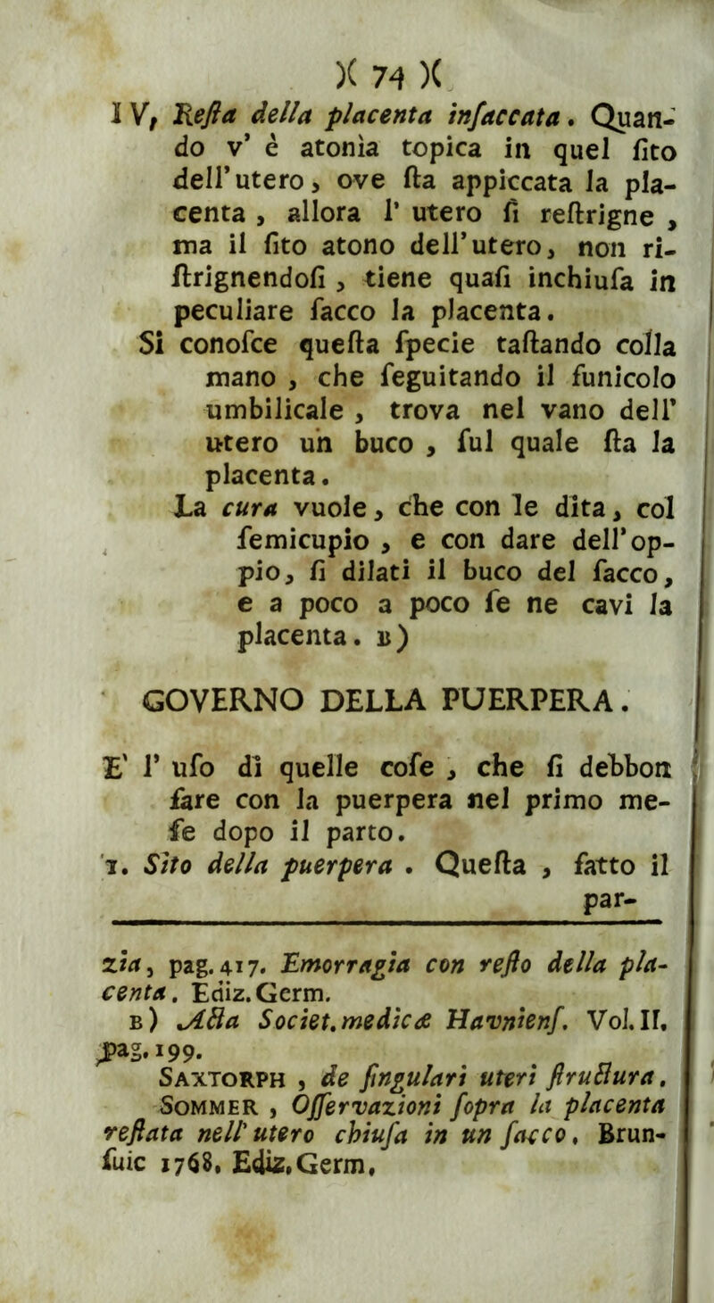 I Vt Refi a della placenta infaccata. Quan- do v* è atonìa topica in quel fito dell’utero > ove Ila appiccata la pla- centa , allora 1* utero fi reftrigne , ma il fito atono dell*utero, non ri- ftrignendofi , tiene quafi inchiufa in peculiare facco la placenta. Si conofce quella fpecie fallando colla mano , che feguitando il funicolo umbilicale , trova nel vano dell’ utero un buco , fui quale (la la placenta. La cura vuole, che con le dita, col femicupio , e con dare dell’op- pio, lì dilati il buco del facco, e a poco a poco fe ne cavi la placenta, b) GOVERNO DELLA PUERPERA. | E' T ufo di quelle cofe , che fi debbon fare con la puerpera nel primo me- le dopo il parto. i. Sito della puerpera . Quella , fatto il par- 2w, pag. 417. Emorragia con refto della pla- centa. Ediz.Germ. b) lAfta Societ.medica Havnienf. VoJ.n, Saxtorph , de fingularì uteri ftructura. Sommer , Óffervazioni fopra la placenta refiata nell'utero chiujd in un facco, Brun- irne 1768, Ediz.Germ,