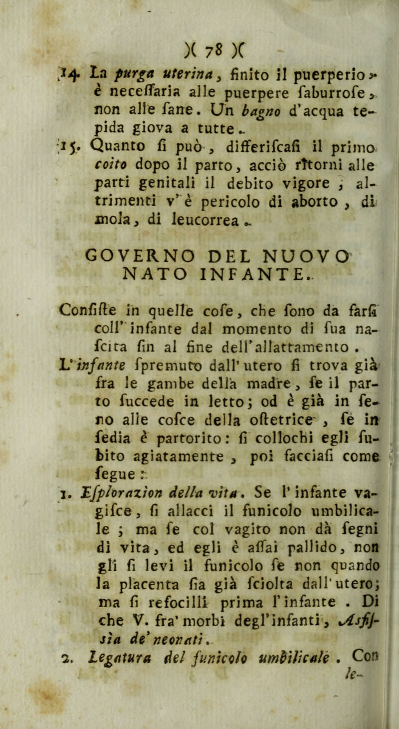 *4 La purga uterina, finito il puerperio * è neceffaria alle puerpere faburrofe * non alle fané. Un bagno d’acqua te- pida giova a tutte - 15* Quanto fi può , differifcafi il primo coito dopo il parto, acciò ritorni alle parti genitali il debito vigore , al- trimenti v’ è pericolo di aborto , di mola, di leucorrea.. GOVERNO DEL NUOVO NATO INFANTE. Confitte in quelle cofe, che fono da farli coll’ infante dal momento di fua na- fcita fin al fine delfallattamento . L'infante fpremuto dall’utero fi trova già fra le gambe della madre, fe il par- to fuccede in letto; od è già in fie- no alle cofce della oftetrice , fe in fedia è partorito: fi collochi egli fu- bito agiatamente , poi facciafi come fegue 1. Lfplorazìon della vita. Se l’infante va- gifce, fi allacci il funicolo umbilica- le ; ma fe col vagito non dà fegni di vita, ed egli è affai pallido, non gli fi levi il funicolo fe non quando la placenta fia già fciolta dall’utero; ma fi refocilli prima l’infante . Di che V. fra’morbi degl'infanti', %Asfj~ sìa de’neonati. 2. Legatura del funicolo umbilicale . Con le-