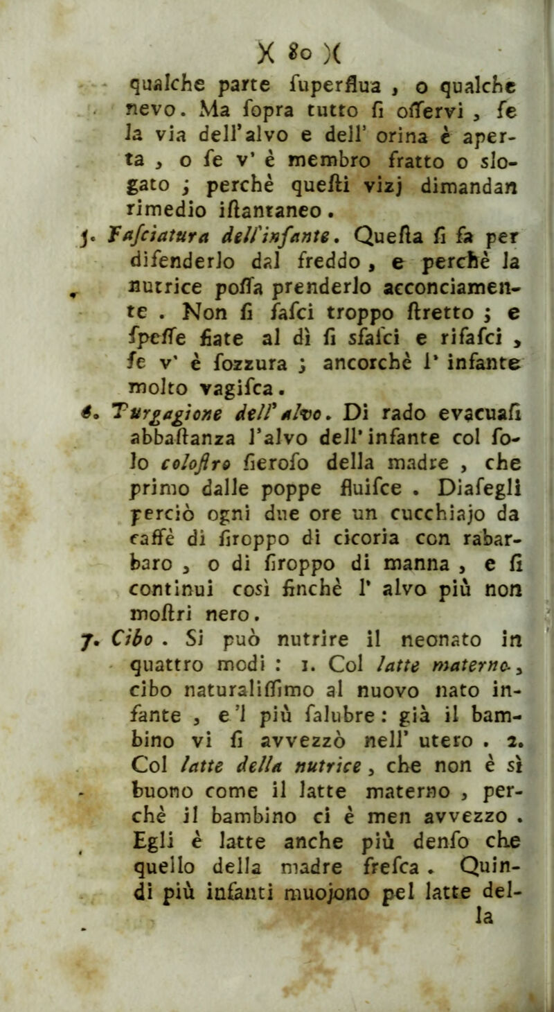 X So )( qualche parte fuperflua , o qualche nevo. Ma fopra tutto fi oflfervi , fe la via dell’alvo e dell’ orina è aper- ta , o fe v’ è membro fratto o slo- gato ; perchè quelli vizj dimandan rimedio iftantaneo. j« Tafciatura dell'infante. Quella fi fa per difenderlo dal freddo , e perchè la r nutrice polla prenderlo acconciamen- te . Non fi fafci troppo flretto ; e fpe/fe fiate al dì fi sfalci e ri fafci , fe v’ è tozzura j ancorché 1* infante molto vagifca. é. Turnazione dell'alvo. Di rado evacuali abbaftanza l’alvo dell* infante col fo- to coloflro fierofo della madre , che primo dalle poppe fluifce . Diafegli perciò ogni due ore un cucchiaio da caffè di firoppo di cicoria con rabar- baro , o di firoppo di manna , e fi continui così finché 1* alvo più non mollri nero. quattro modi : i. Col latte materne „ cibo naturaliffimo al nuovo nato in- fante 3 e ’1 più falubre : già il bam- bino vi fi avvezzò nell’ utero . 2. Col latte della nutrice 5 che non è sì buono come il latte materno , per- chè il bambino ci è men avvezzo . Egli è latte anche più dento che quello della madre frefea . Quin- di più infanti muojono pel latte del- 7. Cibo . Si può nutrire il neonato la