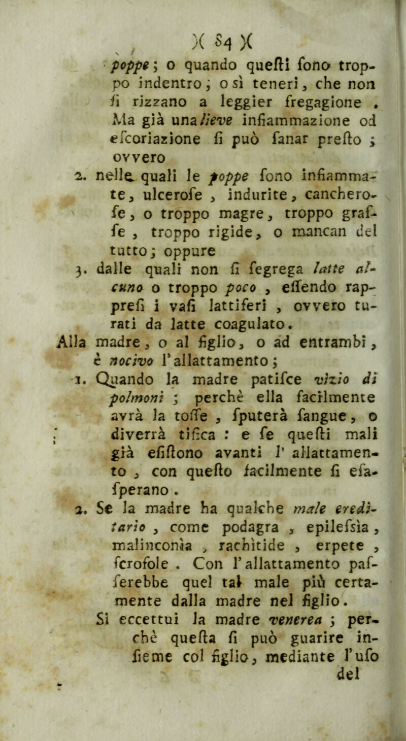 poppe ; o quando quedi fono trop- po indentro ; osi teneri, che non fi rizzano a leggier fregagione . Ma già una lieve infiammazione od efcoriazione fi può fanar predo ; owero 2. nella quali le poppe fono infiamma- te, ulcerofe , indurite, canchero- fe, o troppo magre, troppo graf- fe , troppo rigide, o mancan del tutto; oppure 3. dalle quali non fi fegrega latte al* cuno o troppo poco , elfendo rap- prefi i vafi lattiferi , ovvero tu- rati da latte coagulato. Alla madre, o al figlio, o ad entrambi, è nocivo T allattamento ; 1. Quando la madre patifce vizio di polmoni ; perchè ella facilmente avrà la tofie , fputerà fangue, o diverrà tifica : e fe quedi mali già elìdono avanti 1* allattamen- to , con quedo facilmente fi efa- fperano . 2. Se la madre ha qualche male eredi- tario , come podagra , epilefsìa, malinconìa , rachìtide , erpete , fcrofole . Con 1* allattamento paf- ferebbe quel tal male piò certa- mente dalla madre nel figlio. Si eccettui la madre venerea ; per- chè queda fi può guarire in- fieme col figlio, mediante Tufo del