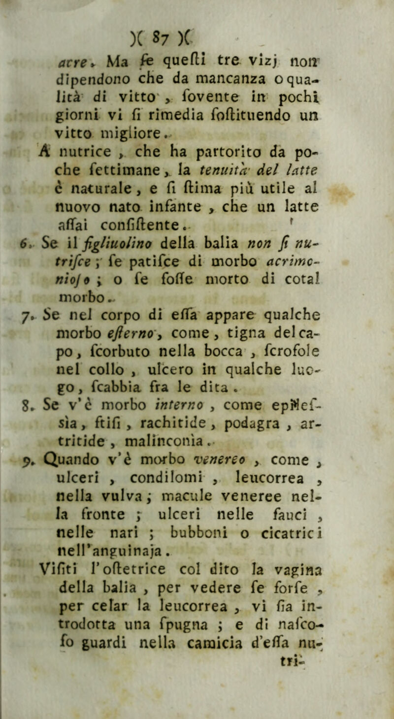 acre* Ma fe quefli tre vizj non dipendono che da mancanza oqua- lità di vitto > fovente in pochi giorni vi fi rimedia foftituendo un vitto migliore. A nutrice , che ha partorito da po- che fettimane,. la tenuità' del latte c naturale, e fi ftima più utile al nuovo nato infante , che un latte affai confidentef 6. Se il figliuolino della balia non fi nu- trifce ; fe patifce di morbo acrimc- niojo ; o fe fotte morto di cotal morbo ~ 7. Se nel corpo di etta appare qualche morbo eflerno, come, tigna del ca- po, fcorbuto nella bocca , fcrofole nel collo , ulcero in qualche luo- go, fcabbia fra le dita. 8. Se v*ò morbo interno , come epftef- sìa, ftifi , rachitide, podagra , ar- tritide , malinconìa. 9. Quando v’è morbo venereo , come , ulceri , condilomi , leucorrea , nella vulva ; macule veneree nel- la fronte > ulceri nelle fauci , nelle nari ; bubboni o cicatrici nell’anguinaja. Vifìti Tottetrice col dito la vagina della balia , per vedere fe forfè , per celar la leucorrea , vi fia in- trodotta una fpugna ; e di nafco- fo guardi nella camicia detta nu-