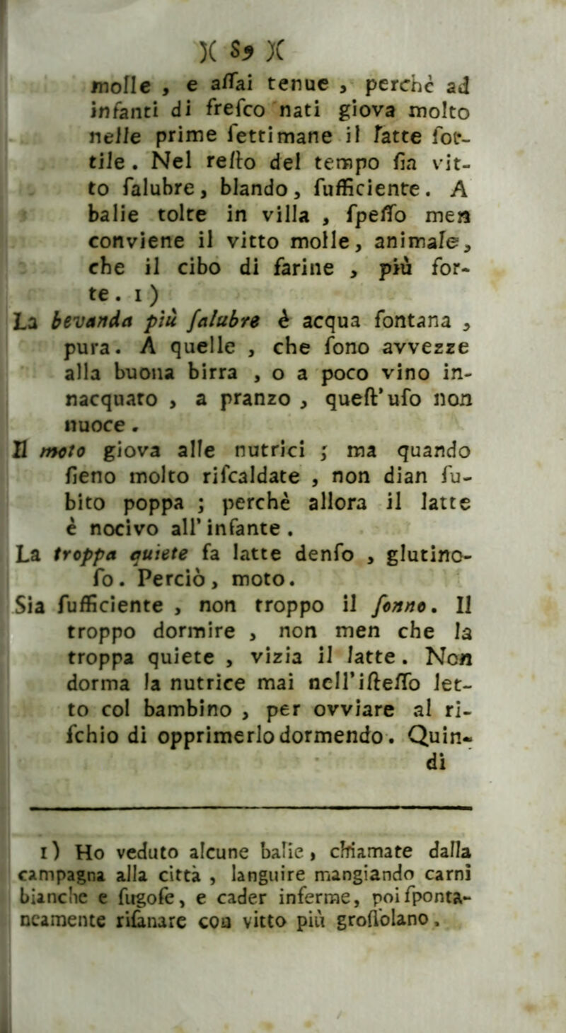 molle , e affai tenue , perchè ad infanti di frefco nati giova molto nelle prime letti mane il fette lot- tile . Nel re/lo del tempo fin vit- to falubre, blando, (ufficiente. A balie tolte in villa , fpelTo men conviene il vitto molle, animale, che il cibo di farine , più for- te . i ) La bevanda più falubre è acqua fontana , pura. A quelle , che fono avvezze alla buona birra , o a poco vino in- nacquato , a pranzo , quell’ufo non nuoce„ Il moto giova alle nutrici ; ma quando fieno molto rifcaldate , non dian fu- bito poppa ; perchè allora il latte è nocivo all* infante . La troppa autete fa latte denfo , glutino- fo. Perciò, moto. Sia fufficiente , non troppo il fonno. Il troppo dormire , non men che la troppa quiete , vizia il latte. Non dorma la nutrice mai nclTi/le/To let- to col bambino , per ovviare al ri- fchio di opprimerlo dormendo. Quin- i) Ho veduto alcune balie, chiamate dalla campagna alla città , languire mangiando carni bianche e fugolè, e cader inferme, poifponta- ncaroente rilanare eoa vitto più grondano.