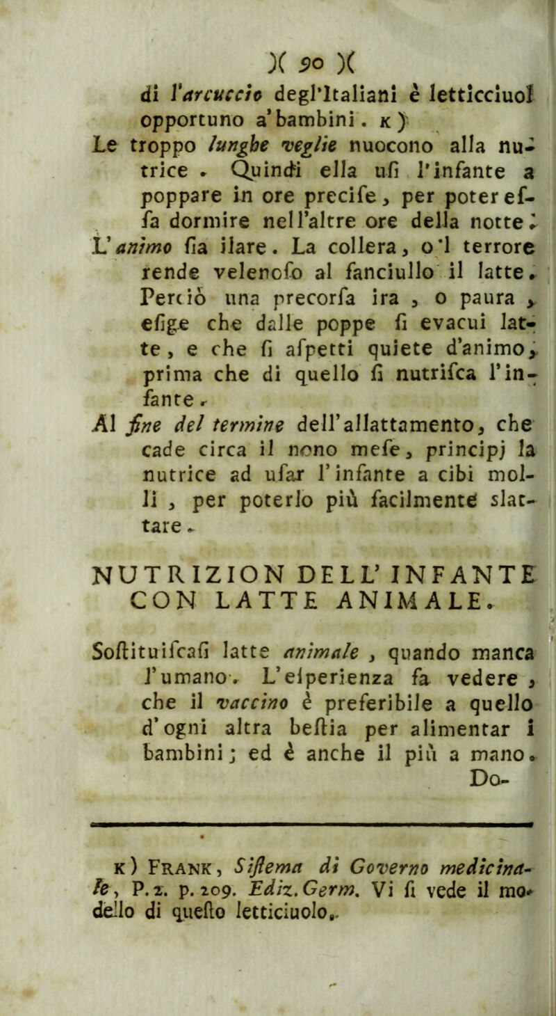 di Yarcuceio degl’italiani è letticciuof opportuno a bambini, k) Le troppo lunghe veglie nuocono alla nu- trice * Quinci ella ufi l’infante a poppare in ore precife, per poter ef- fa dormire nell’altre ore della nottel L'animo fi a ilare. La collera, oi terrore rende velencfo al fanciullo il latte. Perciò una rrecorfa ira , o paura > efige che dalle poppe fi evacui lat- te , e che fi afpetti quiete d’animo,, prima che di quello fi nutrifca Tin- fante r Al fine del termine dell’allattamento, che cade circa il nono mefe, principi la nutrice ad ufar l’infante a cibi mol- li , per poterlo più facilmente slat- tare . NUTRIZION DELL’ INFANTE CON LATTE ANIMALE. Softituifcafi latte animale , quando manca l’umano. L’eiperienza fa vedere , che il vaccino è preferibile a quello d’ogni altra befiia per alimentar i bambini; ed è anche il più a mano. Do- ic ) Frank, Siftema di Governo medicina- le, P.2. p. 209. Ediz.Germ. Vi fi vede il mo* dello di quello letticiuolo,.