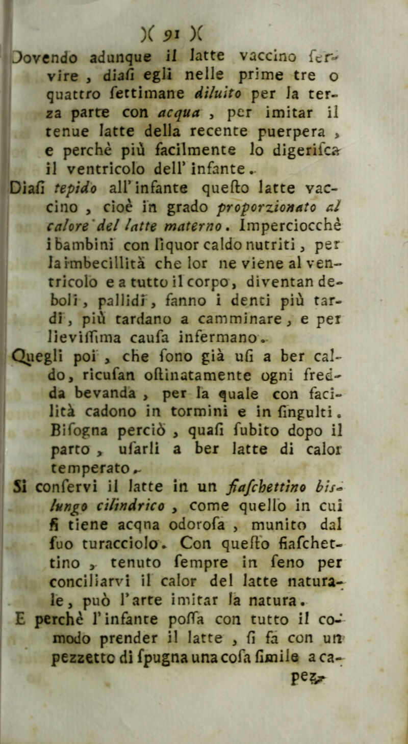 Jovendo adunque il 1 atte vaccino fer- vire , dia/i egli nelle prime tre o quattro fectimane diluito per la ter- za parte con acqua , per imitar il tenue latte della recente puerpera , e perchè più facilmente lo digerito* il ventricolo dell’infante.. Diali tepido all’infante quello latte vac- cino , cioè in grado proporzionato al calore 'del latte materno. Imperciocché i bambini con liquor caldo nutriti , per la Imbecillita che lor ne viene al ven- tricolo e a tutto il corpo, diventan de- boli, pallidi , fanno i denti più tar- di , più tardano a camminare , e per lievilTIma caufa infermano. Quegli poi , che fono già ufi a ber cal- do, ricufan ollinatamente ogni fred- da bevanda , per la quale con faci- lità cadono in tormini e in fingulti. Bifogna perciò , quali fubito dopo il parto , ufarli a ber latte di calor temperato,- Si confervi il latte in un fiafchettìno bis- lungo cilindrico , come quello in cui fi tiene acqna odorofa , munito dal fuo turacciolo. Con quefto fiafchet- tino , tenuto fempre in feno per conciliarvi il calor del latte natura- le, può l’arte imitar la natura. E perchè l’infante polla con tutto il co-’ modo prender il latte , fi fa con un pezzetto di fpugna una cofa fimile a ca- pe2>