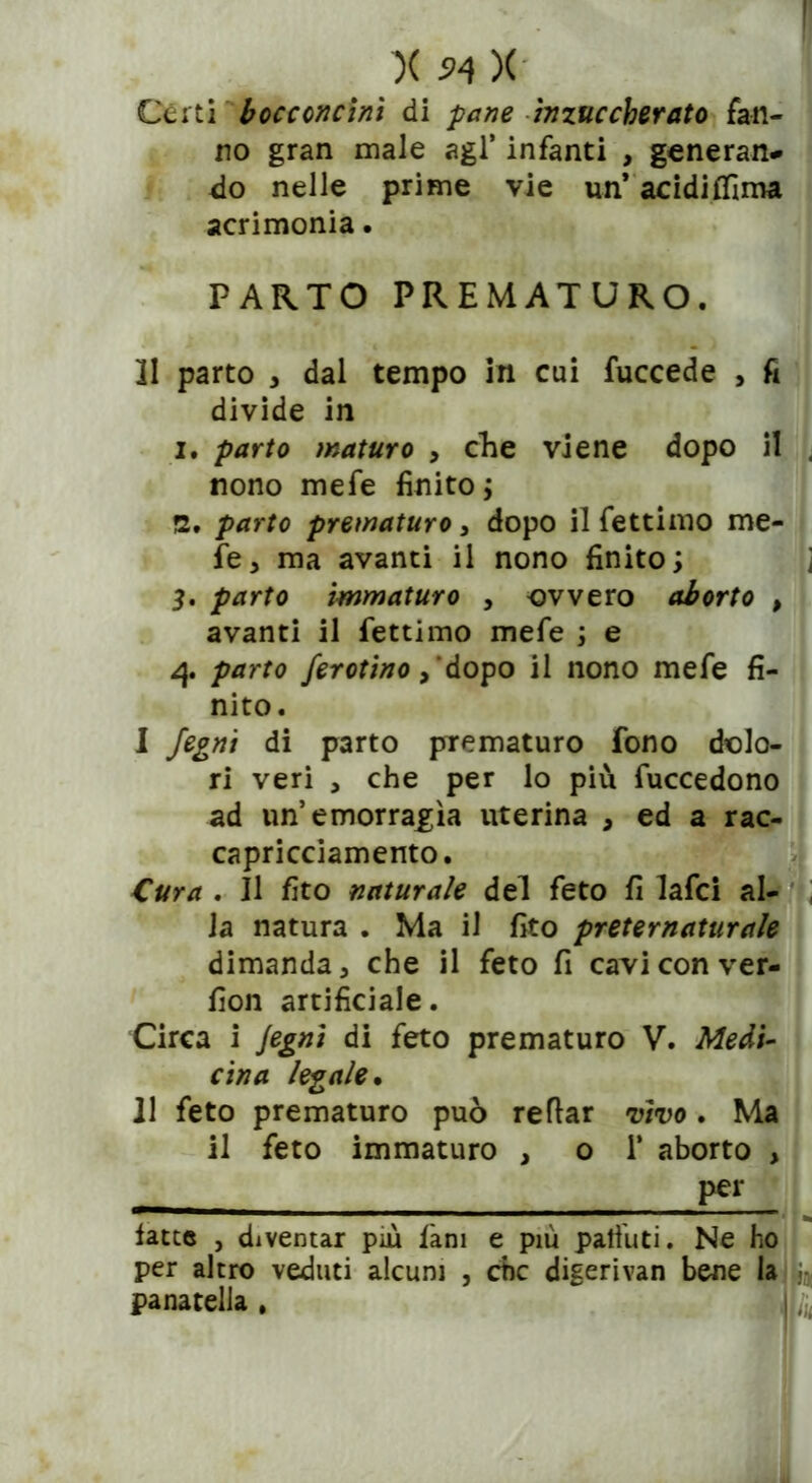 Cèrti bocconcini di pane inzuccherato fan- no gran male agl’ infanti , generan- do nelle prime vie un* acidifllma acrimonia. PARTO PREMATURO. 11 parto , dal tempo in cui fuccede , fi divide in 1. parto maturo , che viene dopo il , nono mefe finito ; 2. parto prematuro , dopo il fettimo me- le , ma avanti il nono finito; ; 3. parto immaturo , -ovvero aborto , avanti il fettimo mefe ; e 4 parto ferotino, dopo il nono mefe fi- nito. I fegni di parto prematuro fono dolo- ri veri , che per lo più fuccedono ad un’emorragìa uterina , ed a rac- capricciamento. Cura , Il fito naturale del feto fi lafci al- la natura . Ma il fito preternaturale dimanda, che il feto fi cavi con ver- fion artificiale. Circa i Jegni di feto prematuro V. Medi- cina legale• II feto prematuro può refìar vìvo. Ma il feto immaturo , o 1* aborto , per latte , diventar più là ni e più paffuti. Ne ho per altro veduti alcuni , che digerivan bene la j:, panatella , j, (4