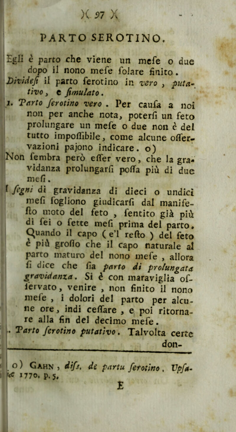 PARTO SEROTINO. ! Egli è parto che viene un mefe o due dopo il nono mefe folare finito. Dividejì il parto ferotino in vero , puta- tivo , e fimulato. i. Tarto ferotino vero . Per caufa a noi non per anche nota, poterli un feto prolungare un mefe o due non è del tutto imponibile, come alcune ©Ner- vazioni pajono indicare, o) Non fembra però elfer vero, che la gra- vidanza prolungarli polfa più di due meli. f fegni di gravidanza di dieci o undici meli fogliono giudicarfi dal manife- sto moto del feto , fentito già più di fei o fette mefi prima del parto# Quando il capo ( e’1 retto ) del feto e più groflo che il capo naturale al parto maturo del nono mefe , allora fi dice che lia parto di prolungata gravidanza. Si è con maraviglia of- Iiervato, venire , non finito il nono mele , i dolori del parto per alcu- ne ore, indi celiare , e poi ritorna- re alla fin del decimo mefe. Tarto ferotino putativo. Talvolta certe don- o) Gàhn , difs. de partu ferotino. Vpfa- 1770. p.5.