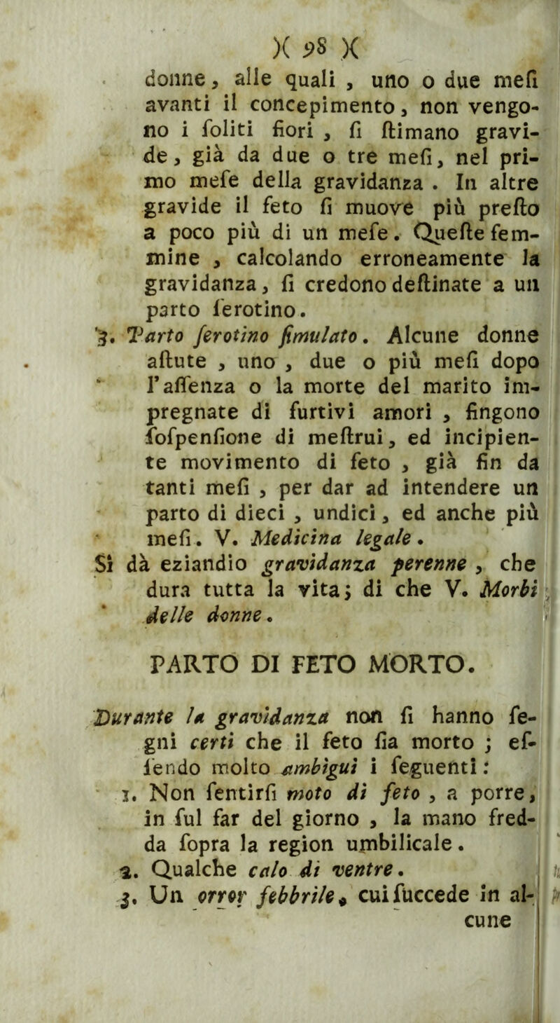 *5* Si X X donne, alle quali , uno o due mefi avanti il concepimento , non vengo- no i foliti fiori , fi ftimano gravi- de, già da due o tre mefi, nel pri- mo mefe della gravidanza . In altre gravide il feto fi muove più preflo a poco più di un mefe. Quelle fem- mine , calcolando erroneamente la gravidanza, fi credonodeflinate a un parto ferotino. Tarto ferotino fimulato. Alcune donne allute , uno , due o più mefi dopo l’aflenza o la morte del marito im- pregnate di furtivi amori , fingono fofpenfione di meflrui, ed incipien- te movimento di feto , già fin da tanti mefi , per dar ad intendere un parto di dieci , undici, ed anche più mefi. V. Medicina legale. dà eziandio gravidanza perenne , che dura tutta la vita; di che V. Morbi delle donne. PARTO DI FETO MORTO. Durante la gravidanza non fi hanno fe- gni certi che il feto fia morto ; ef- fendo molto ambìgui i feguenti : 3. Non fentirfi moto di feto , a porre, in fui far del giorno , la mano fred- da fopra la region umbilicale. a. Qualche calo di ventre. $. Un orror febbrile* cuifuccede in al- cune