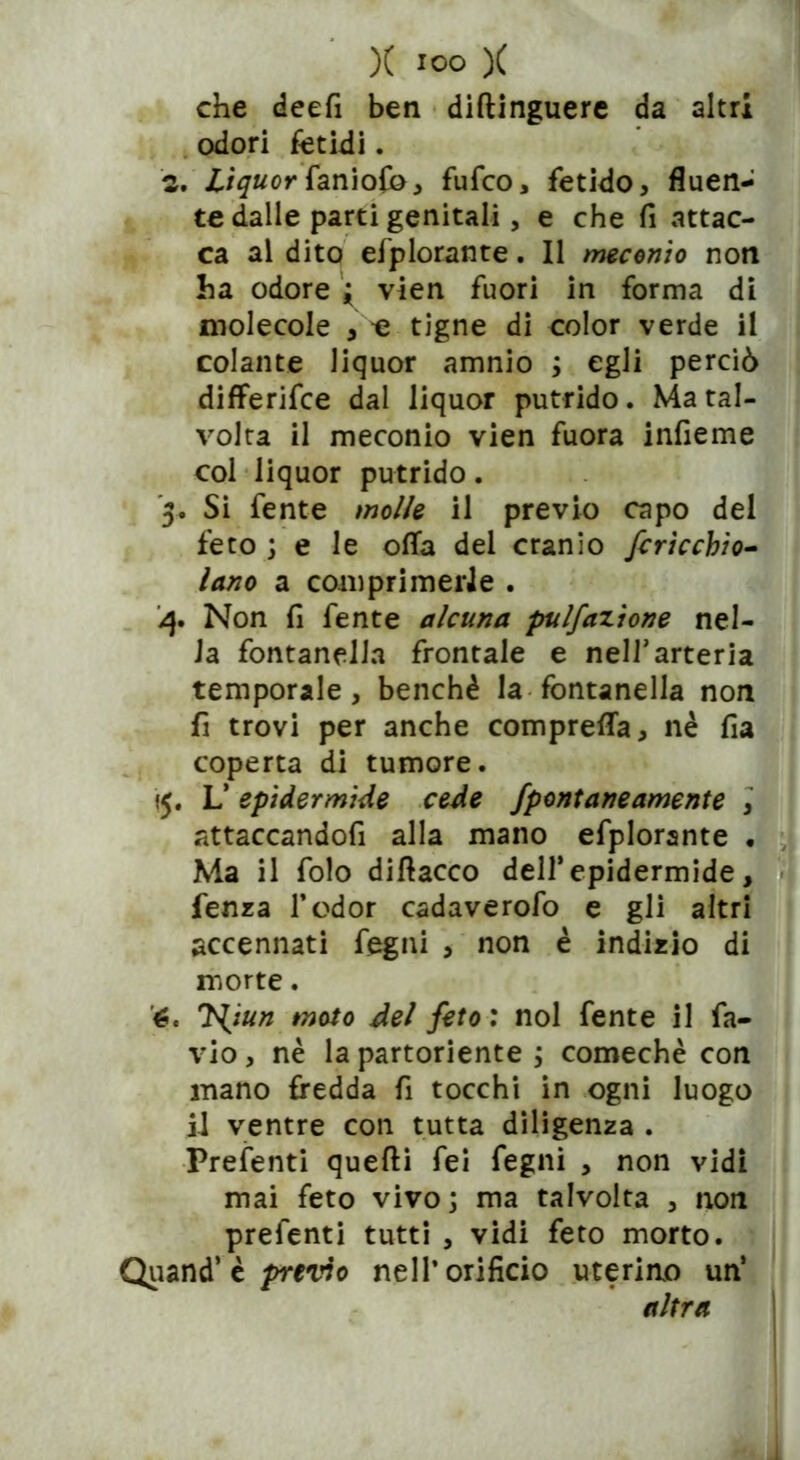 che deefi ben diftinguere da altri odori fetidi. 2. Lìquor faniofo, fufco, fetido, fluen- te dalle parti genitali, e che fi attac- ca al dito efplorante. Il meconio non ha odore ; vien fuori in forma di molecole , e tigne di color verde il colante liquor amnio ; egli perciò differifce dal liquor putrido. Ma tal- volta il meconio vien fuora infieme col liquor putrido. 5. Si fente molle il previo capo del feto ; e le offa del cranio /cricchio- Inno a comprimerle . 4. Non fi fente alcuna pulfazione nel- la fontanella frontale e nell’arteria temporale, benché la fontanella non fi trovi per anche compresa, nè fia coperta di tumore. «5. L’ epidermide cede fpontaneamente , attaccandofi alla mano efplorante , Ma il folo diflacco dell’epidermide, fenza l’odor cadaverofo e gli altri accennati fegni , non è indizio di morte. 6. Hjun moto del feto : noi fente il fa- vio, nè la partoriente ; comechè con mano fredda fi tocchi in ogni luogo il ventre con tutta diligenza . Prefenti quelli fei fegni , non vidi mai feto vivo; ma talvolta , non prefenti tutti , vidi feto morto. Quand’ è previo nell’orificio uterino un’ altra