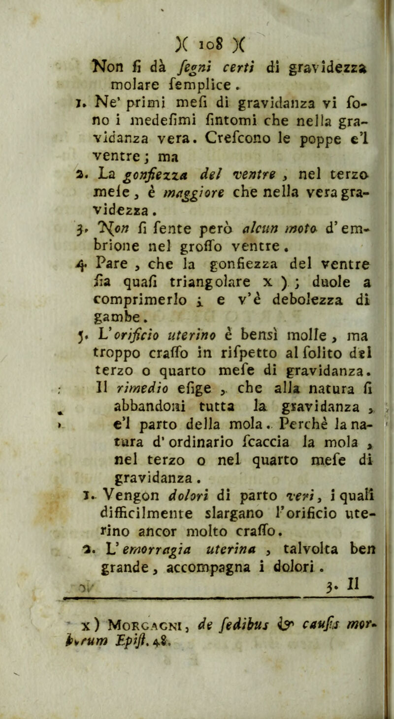 Non fi dà fegni certi di gravidezza molare femplice. I. Ne’ primi mefi di gravidanza vi fo- no i medefimi fintomi che nella gra- vidanza vera. Crefcono le poppe e’1 ventre; ma a. La gonfiezza del ventre , nel terzo mele , è maggiore che nella vera gra- videzza . 5» J^on fi fente però alcun mota d’em- brione nel grotto ventre. 4 Pare , che la gonfiezza del ventre fia quali triangolare x ) ; duole a comprimerlo i e v’è debolezza di gambe. 5. Vorificio uterino è bensì molle > ma troppo cratto in rifpetto al folito d«l terzo o quarto mefe di gravidanza. Il rimedio efige che alla natura fi * abbandoni tutta la gravidanza > » e’1 parto della mola. Perchè la na- tura d’ ordinario fcaccia la mola , nel terzo o nel quarto mefe di gravidanza. T. Vengon dolori di parto veri, i quali difficilmente slargano rorificio ute- rino ancor molto craffo. 3. L’emorragia uterina , talvolta ben grande , accompagna i dolori . 0/ 3* H x) Morgagni, de fedibus & caufij mor. h\,rum Epift.tf,