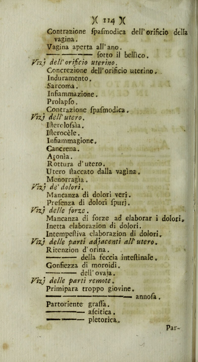 Contrazione fpafmodica deli’orificio della vagina. Vagina aperta all’ano. ■ -— fotto il bellico. Vizi dell'orificio uterino. Concrezione dell’orifìcio uterino» Induramento. Sarcoma. Infiammazione. Prolapfo. # Contrazione fpafmodica. Vhj dell'utero. Ilìerclofsìa. Ilìerocèle. Infiammagione» Cancrena. Afonìa. Rottura d’utero. Utero laccato dalla vagina, blenorragia. Vìzj de'dolori. Mancanza di dolori veri. #Prefenza di dolori fpurj. Vìzj delle forze. Mancanza di forze ad elaborar i dolori» Inetta elaborazion di dolori. Intempefiiva elaborazion di dolorir Vìzj delle partì adiacenti attuterò. Ritenzion d’orina. — della feccia inteftinale, Gonfiezza di moroidì. dell’ovaia. Vìzj delle parti remote. Primipara troppo giovine. ■ ■ ■ annofa. Partoriente graffa. —— afcitica. —1 —— pletorica.