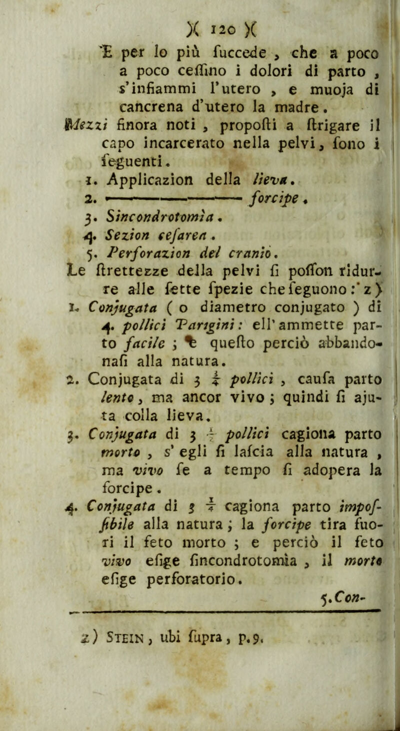 X J20 X 'E per lo più lue cede , che a poco a poco celfino i dolori di parto , s’infiammi l’utero , e muoja di cancrena d’utero la madre. Mezzi finora noti , proporti a ftrigare il capo incarcerato nella pelvi , fono i feguenti. 1. Applicazion della liev/t, 2. '— - forcipe ♦ 3. Sìnc ondrot orni a • 4. Sezion eefarea . 5. Perforazion del cranio. Le rtrettezze della pelvi fi pofifon ridur- re alle fette fpezie chefeguono :* z ) Ih, Coniugata ( o diametro conjugato ) di 4. pollici Parigini : eli’ammette par- to facile ; % quello perciò abbando- nali alla natura. 2. Coniugata di 3 i pollici , caufa parto lente 3 ma ancor vivo; quindi fi aju- ta colla lieva. 3. Coniugata di 3 7 pollici cagiona parto morto , s’ egli fi laida alla natura , ma vivo fe a tempo fi adopera la forcipe. 4. Coniugata di 3 t cagiona parto impof jtbile alla natura ; la forcipe tira fuo- ri il feto morto ; e perciò il feto vivo efige fincondrotomìa , il morte efige perforatolo. 5 Xon- z) Stein, ubi fupra, p.9,