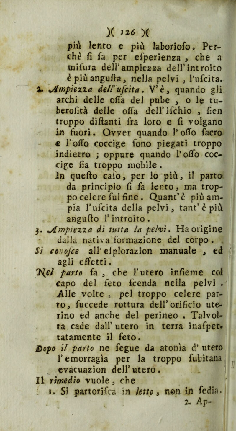 più lento e più laboriofo. Per- chè fi fa per efperienza , che a mifura dell'ampiezza dell5introito èpiùangufta, nella pelvi , l’ufcita. X Ampiezza de/fufcita. V* è * quando gli archi delle offa del pube , o le tu- berofità delle offa dell’ifchio , fien troppo diftanti fra loro e fi volgano in fuori. Ovver quando l'offo facro e l’offo coccige fono piegati troppo indietro ; oppure quando l’offo coc- cige fia troppo mobile . In quefto calo, per lo più, il parto da principio fi fa lento, ma trop- po celere fui fine. Quant’è più am- pia l’ufcita della pelvi, tant’èpiù angufto Tintroito. 3. 'Ampiezza dì tutta la pelvi» Ha origine dalla nativa formazione del corpo. Si conosce all’elplorazion manuale , ed agli effetti. 7iel parto fa , che l’utero infierne col capo del feto fcenda nella pelvi . Alle volte r pel troppo celere par- to, fuccede rottura deir orificio ute- rino ed anche del perineo . Talvol- ta cade dall’ utero in terra inafpet* latamente il feto. Dopo il parto ne fegue da atonìa d’ utero l’emorragìa per la troppo fubitana evacuazion dell*utero. Il rimedio vuole, che 1. Si partorifca in letto» non in fedia. 2. Ap-