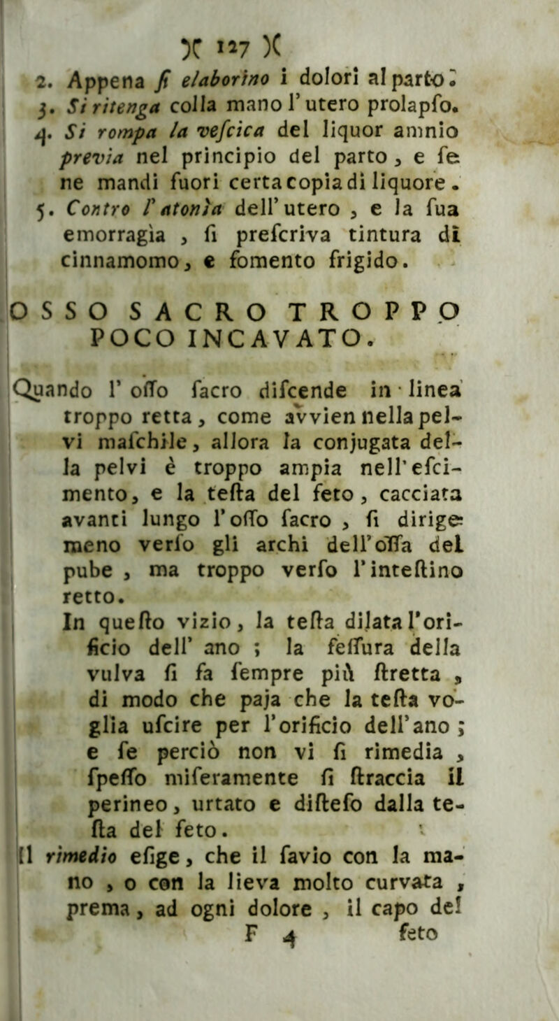 2. Appena fi elaborino i dolori al parto l 3. Si ritenga colla mano l’utero prolapfo. 4. Si rompa la vefcica del liquor amnio previa nel principio del parto, e fe ne mandi fuori certa copia dì liquore . 5. Contro ratonìa dell’utero , e la fua emorragìa , fi preferiva tintura di cinnamomo, e fomento frigido. OSSO SACRO TROPPO POCO INCAVATO. Quando 1* oifTo facro difeende in linea troppo retta, come avvien nella pel- vi malchile, allora la coniugata del- la pelvi è troppo ampia nelTefci- mento, e la tefta del feto, cacciata avanti lungo TofìTo facro , fi dirige; meno verfo gli archi dell’oTfa del pube , ma troppo verfo l’inteftino retto. In quello vizio, la tefta dilata Ton- fino dell* ano ; la feftura della vulva fi fa Tempre più ftretta , di modo che paja che la tefta vo- glia ufeire per l’orificio dell’ano ; e fe perciò non vi fi rimedia , fpelfo miferamente fi (traccia il perineo, urtato e diftefo dalla te- fta del feto. [1 rimedio efige, che il favio con la ma- no , o con la Jieva molto curvata , prema, ad ogni dolore , il capo de! F 4 feto