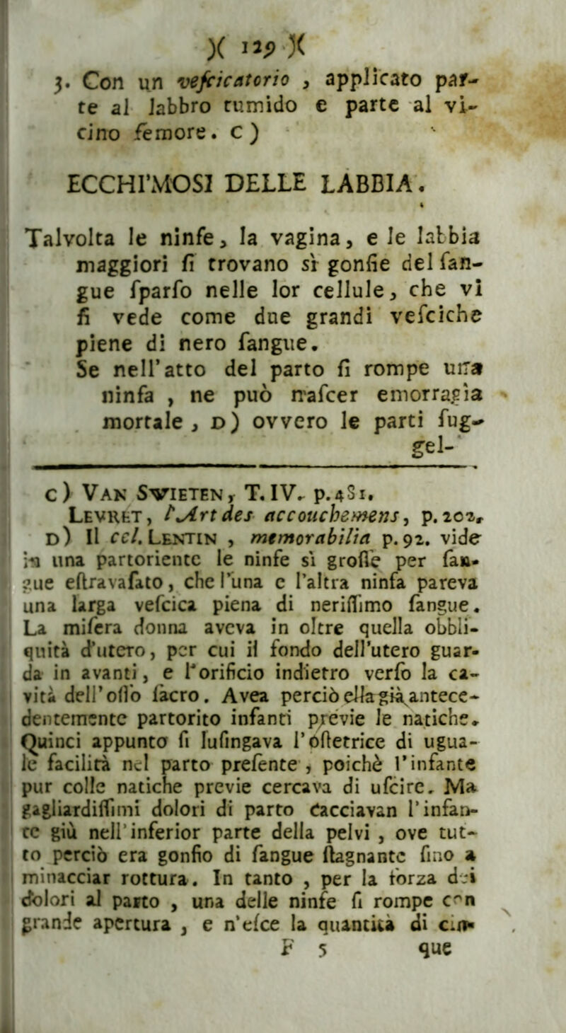 X ,jp X 3. Con un vefcicatorio , applicato par- te al labbro tumido € parte al vi- cino femore, c) ECCHIMOSI DELLE LABBIA. Talvolta le ninfe, la vagina, e le labbia maggiori fi trovano sr gonfie del fan- gue fparfo nelle lor cellule, che vi fi vede come due grandi vefciche piene di nero fangue. Se nell’atto del parto fi rompe una ninfa , ne può nafcer emorragìa mortale, d) ovvero le parti fug- gel-' c) Van SVIETEN r T. IV. P.4S1. Levret, ?*Artdes accouchewens, p. 202, d) Il ccl. Lentin , memorabilia p. 92. vide i«a una partoriente le ninfe sì grolle per fan- ?ue eftravafato, che l’ima c l’altra ninfa pareva una larga vefcica piena di neriflimo fangue. La mifera donna aveva in oltre quella obli- quità d’utero, per cui il fondo dell’utero guar- da in avanti, e l'orificio indietro verfo la ca- vità dell’olio làcro. Avea perciò elkgià^antece- dentemsntc partorito infanti previe le natiche» Quinci appunta fi Iufingava l’ófietrice di ugua- le facilità nel parto prefente , poiché l’infante pur colle natiche previe cercava di ufeire. Ma gagliardilfimi dolori di parto Cacciavan l’infan- te giù nell’inferior parte della pelvi , ove tut- to perciò era gonfio di fangue fognante fino a minacciar rottura. In tanto , per la forza de» dòlori al parto , una delle ninfe fi rompe c^n grande apertura , e n’elce la quantità di