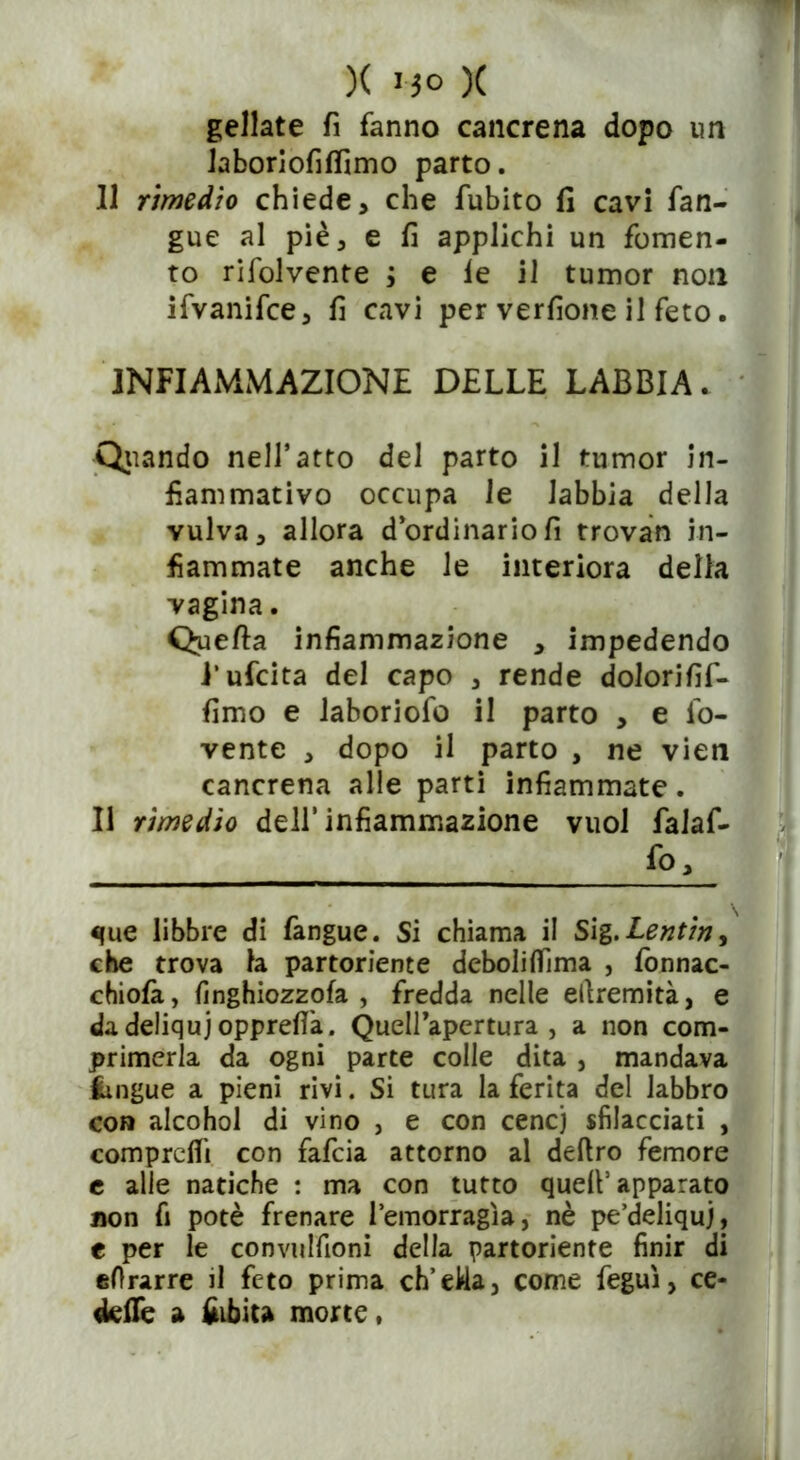 geliate fi fanno cancrena dopo un laboriofiffimo parto. 11 rimedio chiede, che fubito fi cavi fian- gue al piè, e fi applichi un fomen- to rifolvente ; e le il tumor non ifvanifce, fi cavi per verfione il feto. INFIAMMAZIONE DELLE LABBIA. Oliando nell*atto del parto il tumor in- fiammativo occupa le labbia della vulva, allora d’ordinario fi trovan in- fiammate anche le interiora della vagina. Quella infiammazione , impedendo i’ufcita del capo , rende dolorifif- fimo e laboriofo il parto , e fio- rente , dopo il parto , ne vien cancrena alle parti infiammate. Il rimedio dell’infiammazione vuol fialafi- que libbre di fangue. Si chiama il S\%.Lentiny che trova la partoriente debolilfima , fionnac- chiofà, finghiozzofa , fredda nelle ellremità, e da deliquj opprefi'a. Quell’apertura , a non com- primerla da ogni parte colle dita , mandava fcmgue a pieni rivi. Si tura la ferita del labbro con alcohol di vino , e con cene) sfilacciati , compresi con fafeia attorno al deliro femore e alle natiche : ma con tutto quell’apparato non fi potè frenare l’emorragìa, nè pe’deliquj, e per le convulfioni della partoriente finir di eOrarre il feto prima ch’eWa, come feguì, ce- dette a bibita morte,