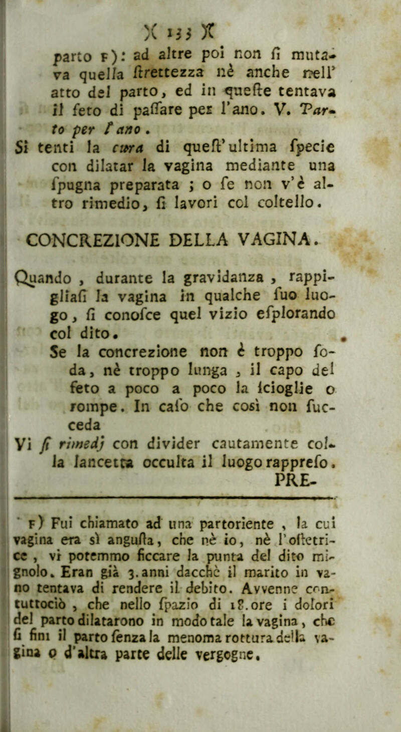 parto f): ad altre poi non fi muta- va quel/a Grettezza nè anche nell* atto del parto, ed in quelle tentava il feto di pattare per l’ano. V. Var- to per / ano . Si tenti la cma di quell* ultima fpecie con dilatar la vagina mediante una fpugna preparata ; o fe non v’è al- tro rimedio, fi lavori col coltello. CONCREZIONE DELLA VAGINA. Quando , durante la gravidanza , rappi- gliali la vagina in qualche luo luo- go , fi conofce quel vizio efplorando col dito. Se la concrezione non è troppo fo- da, nè troppo lunga , il capo del feto a poco a poco la lcioglie o rompe. In calo che così non fuc- ceda Vi fi rimedj con divider cautamente col- la lancetta occulta il luogo rapprefo. PRE- f) Fui chiamato ad una partoriente , la cui vagina era si angutta, che nè io, nè l’oftetri- ce , vi potemmo ficcare la punta del dito mi- gnolo. Eran già 3.anni dacché il marito in va- no tentava di rendere il debito. Avvenne crn~ tuttociò , che nello fpazio di iP.ore i dolori del parto dilatarono in modo tale la vagina, che fi fini il parto lènza la menoma rottura della va- gina p d’altra parte delle vergogne.