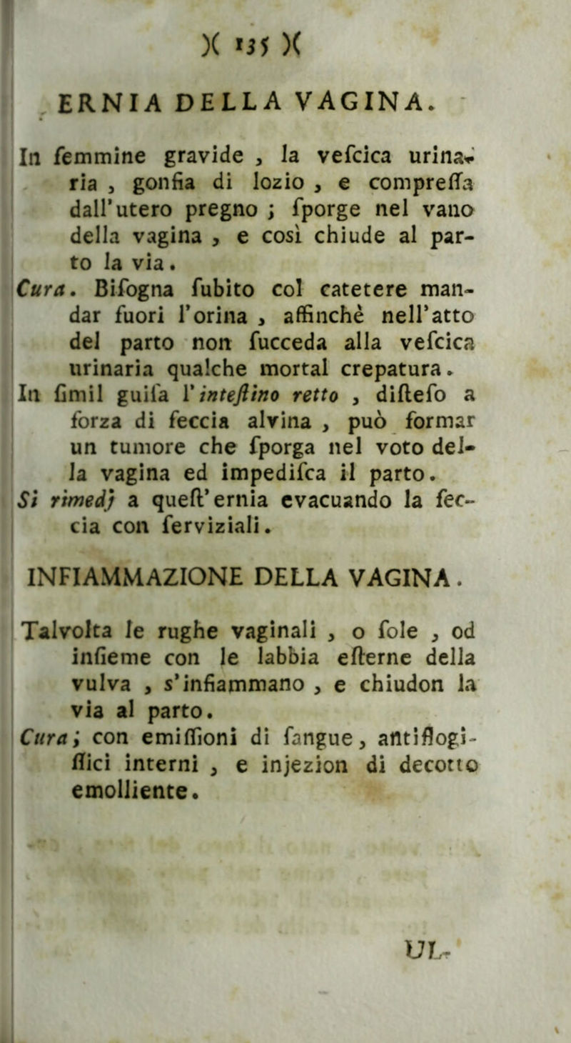 X *55 )( ERNIA DELLA VAGINA* In femmine gravide , la vefcica urina* ria , gonfia di lozio , e compresa dall’utero pregno ; fporge nel vano della vagina , e cosi chiude al par- to la via. Cura. Bifogna fubito col catetere man- dar fuori l’orina , affinchè nell’atto del parto non fucceda alla vefcica urinaria qualche mortai crepatura* In fimil guifa Y inteftino retto , diflefo a forza di feccia alvina , può formar un tumore che fporga nel voto del- la vagina ed impedifca il parto. Si rimed) a quell’ernia evacuando la fec- cia con ferviziali* INFIAMMAZIONE DELLA VAGINA. Talvolta le rughe vaginali , o fole * od infieme con le labbia eflerne della vulva , s’infiammano , e chiudon la via al parto. Cura ; con emiffioni di fiangue > atttiflogT Bici interni , e injezion di decotto emolliente. UL-