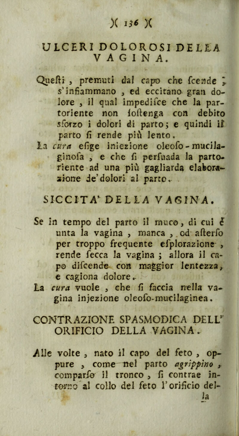 ULCERI DOLOROSI DELLA VAGINA. Quelli , premuti dal capo che fcende l s’infiammano , ed eccitano gran do- lore , il qual impedisce che la par- toriente non ioftenga con debito sforzo i dolori di parto; e quindi il parto fi rende più lento. la cura efige iniezione oleofo-mucila- ginofa , e che fi perfuada la parto- riente ad una più gagliarda elabora^ alone de’dolori al parto. SICCITÀ*’ DELLA VAGINA, Se in tempo del parto il muco, di cui è unta la vagina , manca , od afterfo per troppo frequente efplorazione , rende Lecca la vagina ; allora il ca- po difcende con maggior lentezza, e cagiona dolore.- La cura vuole , che fi faccia nella va- gina iniezione oleofo-muciJaginea. CONTRAZIONE SPASMODICA DELL** ORIFICIO DELLA VAGINA. Alle volte , nato il capo del feto , op- pure , come nel parto agrippìno r comparii il tronco , fi contrae in- terno al collo del feto l’orificio del- la