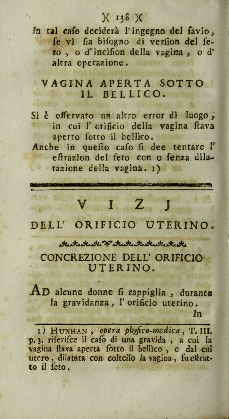 X I3« X la tal cafo deciderà l’ingegno del favio, fe vi fia bifogno di verfion del fe- to , o d’incifion della vagina , o d’ altra operazione. VAGINA APERTA SOTTO IL BELLICO. Si c oflervato un altro error di luogo , in cui V orifìcio della vagina flava aperto lotto il bellico. Anche in quello cafo fi dee tentare P eflrazion del feto con o fenza dila- tazione della vagina, i) v i z j DELL’ ORIFICIO UTERINO. CONCREZIONE DELL* ORIFICIO UTERINO. Ad alcune donne fi rappiglia , durante la gravidanza, 1’orificio uterino. In i) Huxhan , opera pbyfico-mdica, T. III. p. 3. riferifce il cafo di una gravida , a cui la vagina (lava aperta lotto il bellico , e dal cui utero, dilatata con coltello la vagina, fu estrat- to il feto.