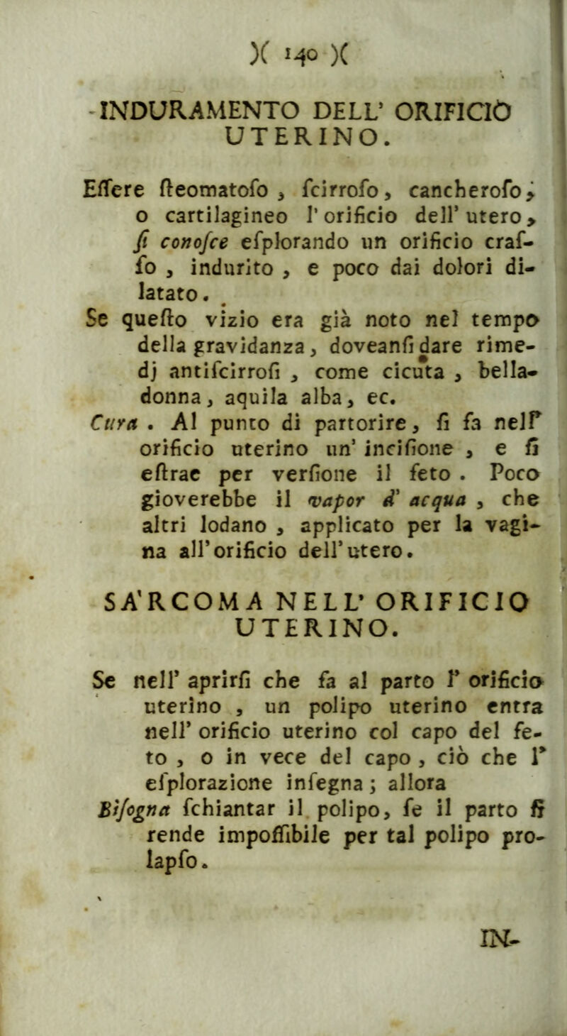 INDURAMENTO DELL’ ORIFICIO UTERINO. Effere fteomatofo , fcirrofo, cancherofo* o cartilagineo l’orifìcio dell* utero> fi conofce efplorando un orificio craf- fo , indurito , e poco dai dolori di- latato. Se quefto vizio era già noto nel tempo della gravidanza , doveanfidare rime- dj antifcirrofì , come cicuta , bella- donna, aquila alba, ec. Cara . Al punto di partorire, fi fa nelP orificio uterino un’ incisone , e fi eftrae per verfione il feto . Poco gioverebbe il vapor d' acqua , che altri lodano , applicato per la vagi- na all’orificio dell’utero. t C ^ SA'RCOMA NELL’ ORIFICIO UTERINO. Se nell* aprirli che fa al parto P orificio uterino , un polipo uterino entra nell* orificio uterino col capo del fe- to , o in vece del capo , ciò che T efplorazione infegna ; allora Bìjogtia fchiantar il polipo, fe il parto fi rende impoffibile per tal polipo pro- lapfo. IN-