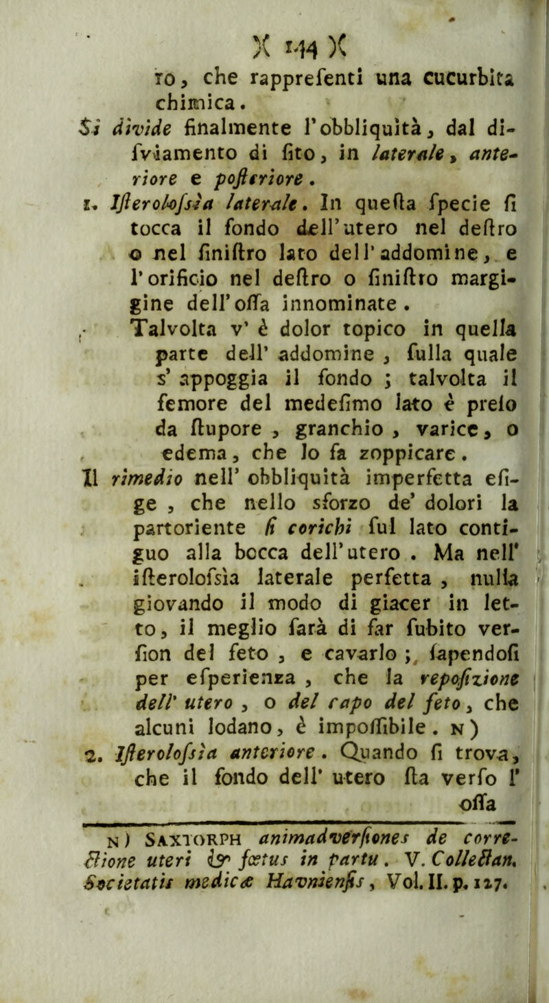 io, che rapprefenti una cucurbita chimica. Si divide finalmente Fobbliquìtà, dal di- fWamento di fito, in laterale* ante- riore e poftcriore. 1. Ifterolofsìa laterale. In quella fpecie fi tocca il fondo dell’utero nel deliro o nel finiftro lato dell* addomine, e l’orificio nel deliro o finiftro margi- gine dell’offa innominate. Talvolta v’ è dolor topico in quella parte dell’ addomine , fulla quale s* appoggia il fondo ; talvolta il femore del medefimo iato è preio da ftupore , granchio , varice, o edema, che lo fa zoppicare. Il rimedio nell5 ohbliquità imperfetta efi- ge , che nello sforzo de* dolori la partoriente li corichi fui lato conti- guo alla bocca dell’utero . Ma nell* ifterolofsìa laterale perfetta , nulla giovando il modo di giacer in let- to, il meglio farà di far fubito ver- fion del feto , e cavarlo lapendofi per efperienza , che la repofizione dell’ utero , o del rapo del feto , che alcuni lodano, è impolfibile. n) 2. Ifterolofsìa anteriore. Quando fi trova, che il fondo dell* utero fta verfo 1* offa n ) Saxtorph animadverfìones de corre- zione uteri br {estus in partu. V.Colietfan,