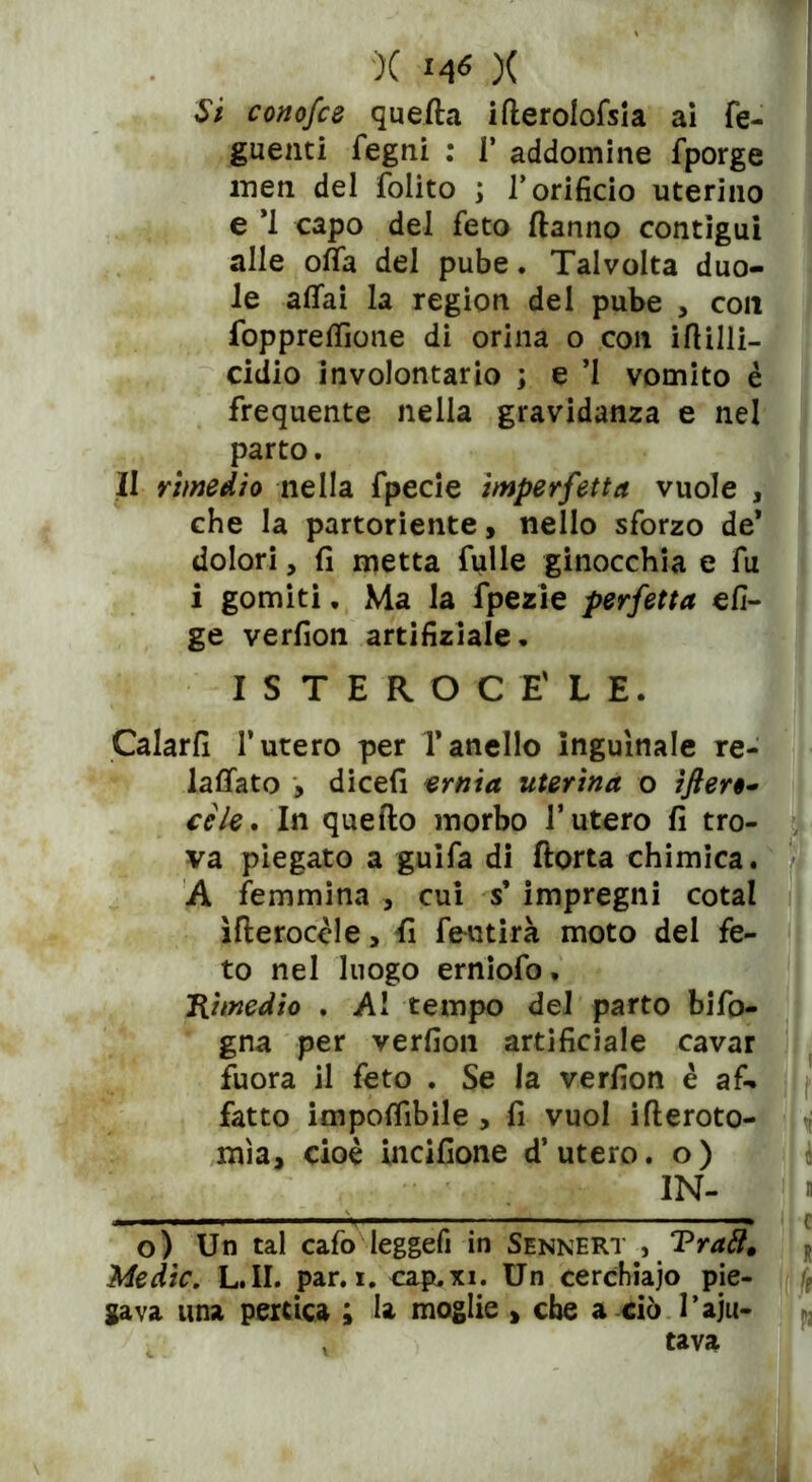 Si conofce quella ifterolofsia ai fe- guenti fegni : 1’ addomine fporge men del folito ; l’orificio uterino e *1 capo del feto danno contigui alle ofifa del pube. Talvolta duo- le affai la region del pube , con foppreffìoue di orina o con iflilli- cidio involontario ; e ’I vomito è frequente nella gravidanza e nel parto. II rimedio nella fpecie imperfetta vuole , che la partoriente, nello sforzo de* dolori, fi metta Tulle ginocchia e fu i gomiti. Ma la fpezie perfetta efi- ge verfion artifiziale. ISTEROCE'LE. Calarli l’utero per l’anello inguinale re- laffato , dicefi ernia uterina o ìfler cele. In quello morbo l’utero fi tro- va piegato a guifa di florta chimica. A femmina , cui s’ impregni cotal ìfleroccle, fi feutirà moto del fe- to nel luogo erniofo. Rimedio . Al tempo del parto bifo- gna per verfion artificiale cavar fuora il feto . Se la verfion è af- fatto imponibile , fi vuol illeroto- mìa, cioè incifione d’utero, o) IN- o) Un tal cafo leggefi in Sennert , Tratt, Medie. L.II. par. i. cap.xi. Un cerchiaio pie- gava una pertica ; la moglie , che a ciò l’aiu- tava