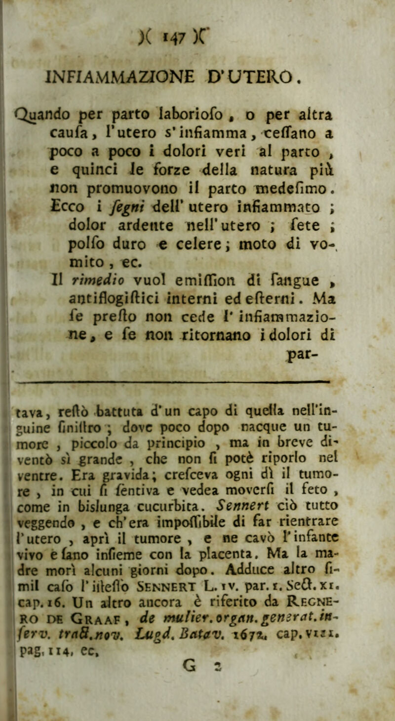 X «47 )C INFIAMMAZIONE D’UTERO. Quando per parto laboriofo , o per altra caufa, l’utero s’infiamma, cedano a poco a poco i dolori veri al parto , e quinci Je forze della natura pii non promuovono il parto medefimo. Ecco i fegni dell’ utero infiammato ; dolor ardente nell’utero ; fete ; polfo duro e celere ; moto di vo- mito , ec. Il rimedio vuol emiflìon di l'angue , antiflogiftici interni ed edemi. Ma fe predo non cede l* infiammazio- ne , e fe non ritornano i dolori di par- tavi, redo battuta d’un capo di quella nell’in- guine finiliro ; dove poco dopo nacque un tu- more , piccolo da principio , ma in breve di- ventò sì grande , che non fi potè riporlo nel ventre. Era gravida; crefceva ogni dì il tumo- re , in cui fi fèntiva e vedea moverfi il feto , come in bislunga cucurbita. Sennert ciò tutto veggendo , e ch’era imponibile di far rientrare l’utero , aprì il tumore , e ne cavò l'infante vivo e (ano infieme con la placenta. Ma la ma- dre morì alcuni giorni dopo. Adduce altro fi- mil cafo Pirteflo Sennert L. iv. par. i. Sett. xi. cap. 16. Un altro ancora è riferito da Regne- rò de Graaf, de mulier.orgcin.gemrat.in- ferv. traS.nov. Lugd. Beitav, 167*4 cap. visi, pag. 114. ec.