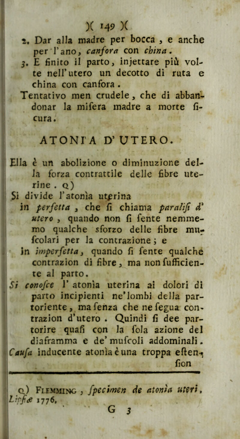 ì. Dar alla madre per bocca , e anche per l’ano, canfora con china. 5. E finito il parto, incettare più vol- te nell* utero un decotto di ruta e china con canfora . Tentativo men crudele, che di abban- donar la mifera madre a morte fi- cura. ATONI A D’ UTERO. Ella è un abolizione o diminuzione del- la forza contrattile delle fibre ute- rine . q) Si divide l’atonìa uterina in perfetta , che fi chiama paralifi d' utero , quando non fi fente nemme- mo qualche sforzo delle fibre mu- fcolari per la contrazione ; e in imperfetta, quando fi fente qualche contrazion di fibre, ma nonfufficien- te al parto. Si conofce 1* atonìa uterina ai dolori di parto incipienti ne’Jombi della par- toriente, mafenza che nefegua con» trazion d’utero . Quindi fi dee par- torire quafi con la fola azione del diaframma e de’ mufcoli addominali. Caufa inducente atonìa è una troppa eften-^ fion q.) Fiemming , fpecimen de atonìa uteri, Lfrfiae 1776,