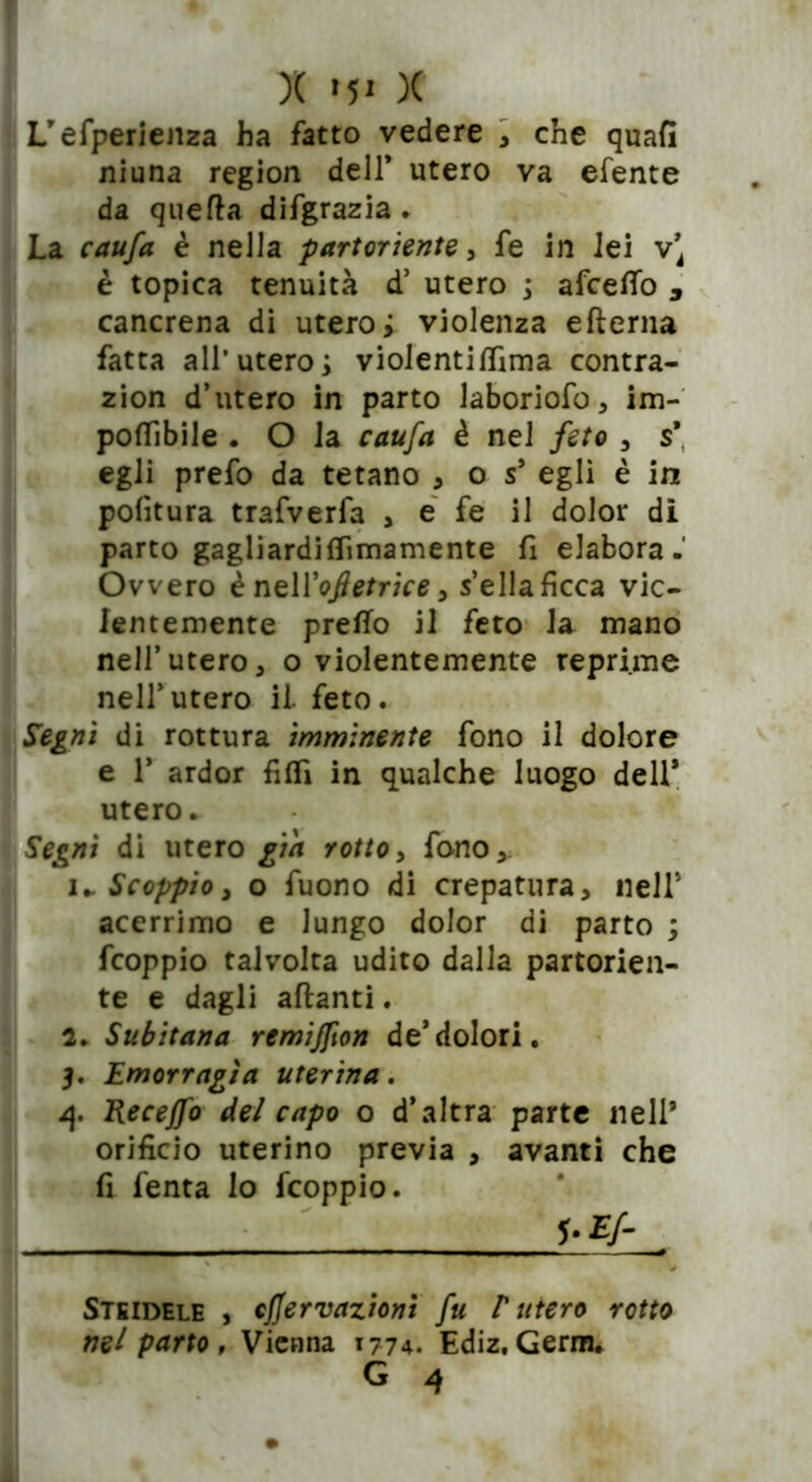 L’efperienza ha fatto vedere , che quafi niuna region dell* utero va efente da quefta difgrazia . La caufa è nella partoriente, fe in Jei v’ è topica tenuità d’ utero ; afcetto D cancrena di utero; violenza efterna fatta all’utero; violentittima contra- zion d’utero in parto laboriofo, im- pottibile . O la caufa è nel feto , s* egli prefo da tetano , o s* egli è in politura trafverfa , e fe il dolor di parto gagliardiflimamente fi elabora. Ovvero ènei Yoftetrice > sella ficca vio- lentemente pretto il feto la mano nell’utero, o violentemente reprime nell’utero il. feto. Segni di rottura imminente fono il dolore Se 1* ardor fitti in qualche luogo dell* utero. Segni di utero gin rotto, fono,. u Scoppio, o fuono di crepatura, nell* acerrimo e lungo dolor di parto ; fcoppio talvolta udito dalla partorien- Ìte e dagli aftanti. 2. Subitana remijfion de*dolori. 3. Emorragìa uterina. 1{. Recejfo del capo o d’altra parte nell9 orificio uterino previa , avanti che fi fenta lo fcoppio. *•£/- Steidele , cjjervaziom fu r utero rotto nel parto, Vienna 1774. Ediz. Gema.