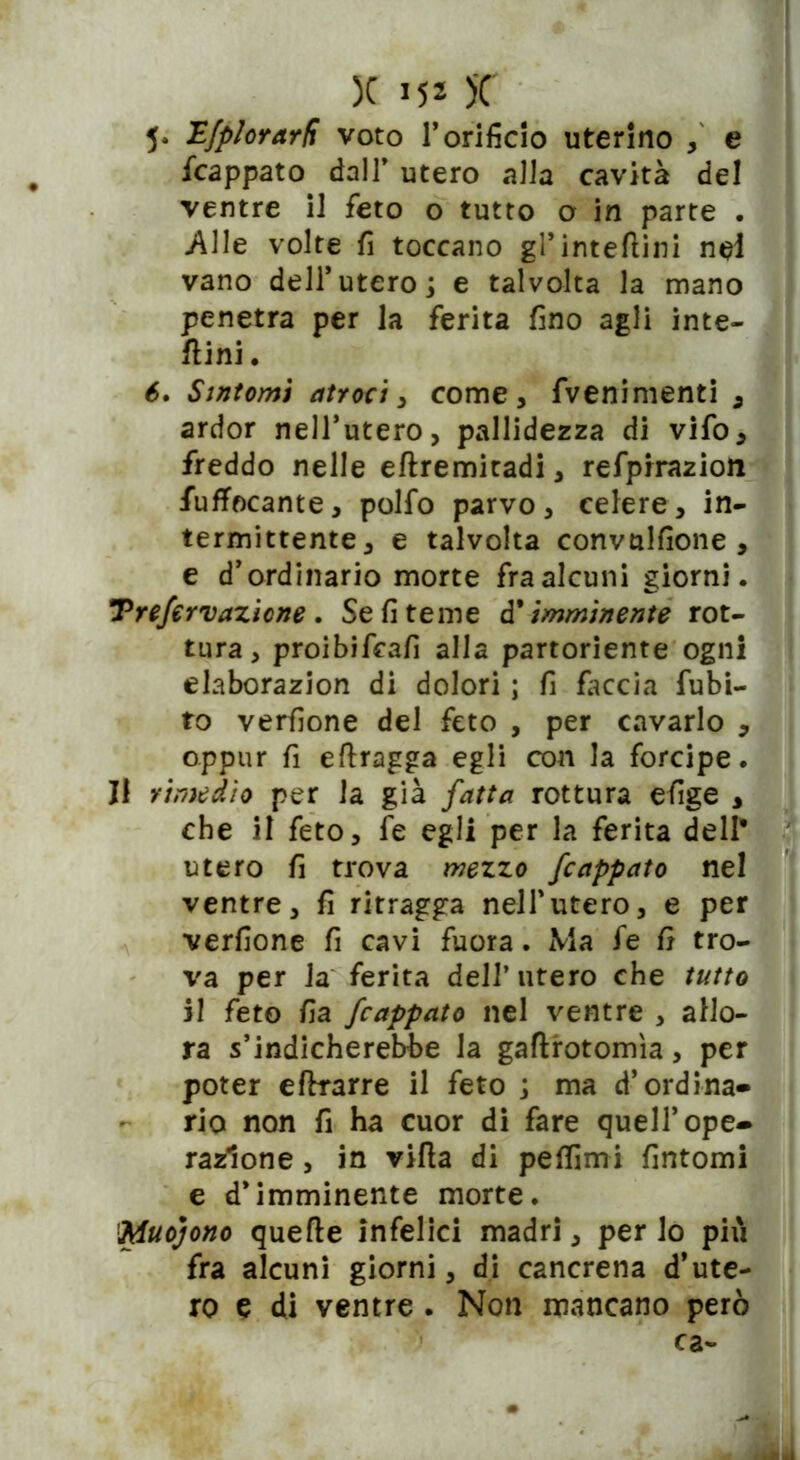 5* H/plorarR voto l’orificio uterino e fcappato dall’ utero alla cavità del ventre il feto o tutto o in parte . Alle volte fi toccano gl’inteftini nel vano dell’utero j e talvolta la mano penetra per la ferita fino agli inte- rini . é. Sìntomi atroci, come, fvenimenti , ardor nell’utero, pallidezza di vifo, freddo nelle eflremitadi, refpirazion iuffocante, polfo parvo, celere, in- termittente, e talvolta convulfione , e d’ordinario morte fra alcuni giorni. Trefervazicne . Se fi teme d* imminente rot- tura, proibifrafi alla partoriente ogni elaborazion di dolori ; fi faccia fubi- to verfione del feto , per cavarlo , oppur fi eflragga egli con la forcipe. Il rimedio per la già fatta rottura efige , che il feto, fe egli per la ferita dell* utero fi trova mezzo /cappato nel ventre, fi ritragga nell'utero, e per verfione fi cavi fuora. Ma fe fi tro- va per la ferita dell’ utero che tutto il feto fia /cappato nel ventre , allo- ra s’indicherebbe la gaflrotomìa, per poter eftrarre il feto ; ma d’ordina- ria non fi ha cuor di fare quell’ope- razione , in villa di pelfimi fintomi e d’imminente morte. Muojono quelle infelici madri, per lo più fra alcuni giorni, di cancrena d’ute- ro e di ventre . Non mancano però